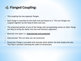 c). Flanged Coupling:
• This coupling has two separate flanges.
• Each flange is mounted on the shaft end and keyed to it. The two flanges are
coupled together by the help of bolts and nuts.
• The projected portion of one of the flange and corresponding recess on other flange
are help to bring the shafts into line and maintain alignment.
• Basically two types i.e. Unprotected and protected.
• Unprotected: The nut bolts are not protected.
•
• Protected: Flange is provided with shrouds which shelter the bolt heads and nuts.
This help in prevent catching the cloths of technicians.
 