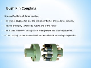 • It is modified form of flange coupling.
• This type of coupling has pins and the rubber bushes are used over the pins.
• The pins are rigidly fastened by nuts to one of the flange.
• This is used to connect small parallel misalignment and axial displacement.
• In this coupling rubber bushes absorb shocks and vibration during its operation.
Bush Pin Coupling:
 