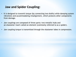 Jaw and Spider Coupling:
• It is designed to transmit torque (by connecting two shafts) while damping system
vibrations and accommodating misalignment, which protects other components
from damage.
• Jaw couplings are composed of three parts: two metallic hubs and
an elastomer insert called an element (commonly referred to as a spider).
• Jaw coupling torque is transmitted through the elastomer lobes in compression.
 