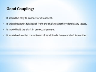 • It should be easy to connect or disconnect.
• It should transmit full power from one shaft to another without any losses.
• It should hold the shaft in perfect alignment.
• It should reduce the transmission of shock loads from one shaft to another.
Good Coupling:
 