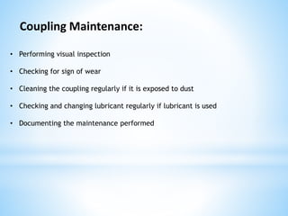 • Performing visual inspection
• Checking for sign of wear
• Cleaning the coupling regularly if it is exposed to dust
• Checking and changing lubricant regularly if lubricant is used
• Documenting the maintenance performed
Coupling Maintenance:
 