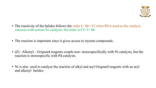 • The reactivity of the halides follows the order I> Br> Cl when Pd is used as the catalyst,
whereas with certain Ni catalysts, the order is Cl> I> Br.
• The reaction is important since it gives access to styrene compounds.
• (Z) –Alkenyl – Grignard reagents couple non- stereospecifically with Ni catalysts, but the
reaction is stereospecific with Pd catalysts.
• Ni is also used to catalyse the reaction of alkyl and aryl Grignard reagents with an aryl
and alkenyl halides
 