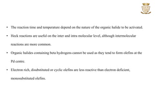 • The reaction time and temperature depend on the nature of the organic halide to be activated.
• Heck reactions are useful on the inter and intra molecular level, although intermolecular
reactions are more common.
• Organic halides containing beta hydrogens cannot be used as they tend to form olefins at the
Pd centre.
• Electron rich, disubstituted or cyclic olefins are less reactive than electron deficient,
monosubstituted olefins.
 