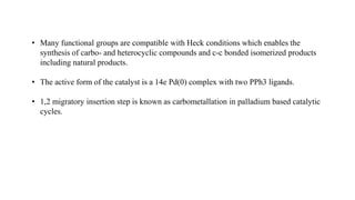 • Many functional groups are compatible with Heck conditions which enables the
synthesis of carbo- and heterocyclic compounds and c-c bonded isomerized products
including natural products.
• The active form of the catalyst is a 14e Pd(0) complex with two PPh3 ligands.
• 1,2 migratory insertion step is known as carbometallation in palladium based catalytic
cycles.
 