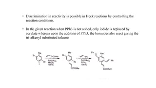 • Discrimination in reactivity is possible in Heck reactions by controlling the
reaction conditions.
• In the given reaction when PPh3 is not added, only iodide is replaced by
acrylate whereas upon the addition of PPh3, the bromides also react giving the
tri-alkenyl substituted toluene
 