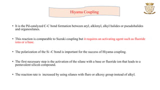 • It is the Pd-catalyzed C-C bond formation between aryl, alklenyl, alkyl halides or pseudohalides
and organosilanes.
• This reaction is comparable to Suzuki coupling but it requires an activating agent such as fluoride
ions or a base.
• The polarization of the Si -C bond is important for the success of Hiyama coupling.
• The first necessary step is the activation of the silane with a base or fluoride ion that leads to a
pentavalent silicon compound.
• The reaction rate is increased by using silanes with fluro or alkoxy group instead of alkyl.
Hiyama Coupling
 
