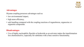 Advantages
Hiyama coupling possesses advantages such as
• low environmental impact,
• high atom efficiency,
• safe handling compared with the coupling reactions of organoboron, organozinc or
organotin compounds.
Disadvantages
• Use of highly nucleophilic fluoride or hydroxide as an activator makes the transformation
less chemoselective, especially for substrates with a base sensitive functionality.
 