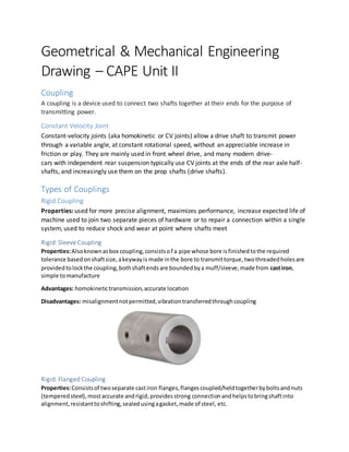 Geometrical & Mechanical Engineering
Drawing – CAPE Unit II
Coupling
A coupling is a device used to connect two shafts together at their ends for the purpose of
transmitting power.
Constant Velocity Joint
Constant-velocity joints (aka homokinetic or CV joints) allow a drive shaft to transmit power
through a variable angle, at constant rotational speed, without an appreciable increase in
friction or play. They are mainly used in front wheel drive, and many modern drive-
cars with independent rear suspension typically use CV joints at the ends of the rear axle half-
shafts, and increasingly use them on the prop shafts (drive shafts).
Types of Couplings
Rigid Coupling
Properties: used for more precise alignment, maximizes performance, increase expected life of
machine used to join two separate pieces of hardware or to repair a connection within a single
system, used to reduce shock and wear at point where shafts meet
Rigid: Sleeve Coupling
Properties:Alsoknownasbox coupling,consistsof a pipe whose bore isfinishedtothe required
tolerance basedonshaftsize,akeywayis made inthe bore to transmittorque,twothreadedholesare
providedtolockthe coupling,bothshaftendsare boundedbya muff/sleeve,made from castiron,
simple tomanufacture
Advantages: homokinetictransmission,accurate location
Disadvantages: misalignmentnotpermitted,vibrationtransferredthroughcoupling
Rigid: Flanged Coupling
Properties:Consistsof twoseparate castiron flanges,flangescoupled/heldtogetherbyboltsandnuts
(temperedsteel),mostaccurate andrigid,providesstrong connectionandhelpstobringshaftinto
alignment,resistanttoshifting,sealedusingagasket,made of steel, etc.
 