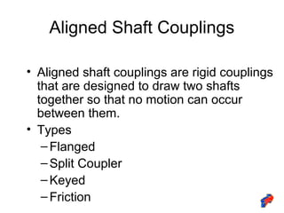Aligned Shaft Couplings
• Aligned shaft couplings are rigid couplings
that are designed to draw two shafts
together so that no motion can occur
between them.
• Types
–Flanged
–Split Coupler
–Keyed
–Friction
 