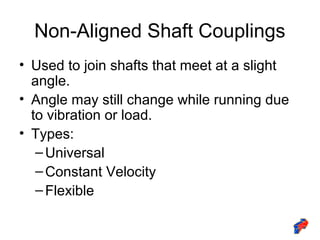 Non-Aligned Shaft Couplings
• Used to join shafts that meet at a slight
angle.
• Angle may still change while running due
to vibration or load.
• Types:
–Universal
–Constant Velocity
–Flexible
 