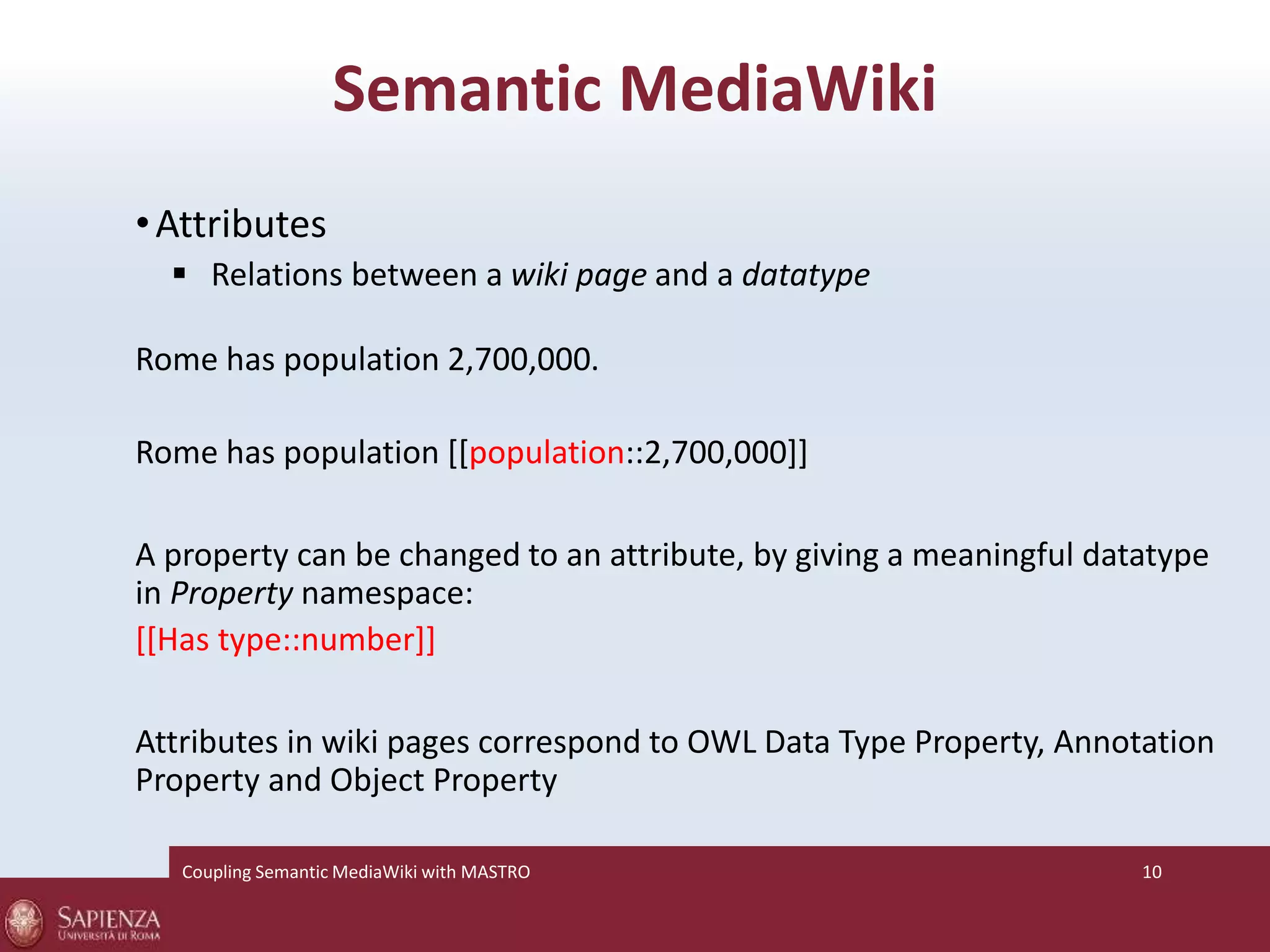 Semantic MediaWiki 
•Attributes 
 Relations between a wiki page and a datatype 
Rome has population 2,700,000. 
Rome has population [[population::2,700,000]] 
A property can be changed to an attribute, by giving a meaningful datatype 
in Property namespace: 
[[Has type::number]] 
Attributes in wiki pages correspond to OWL Data Type Property, Annotation 
Property and Object Property 
Coupling SemanticMediaWiki with MASTRO 10 
 