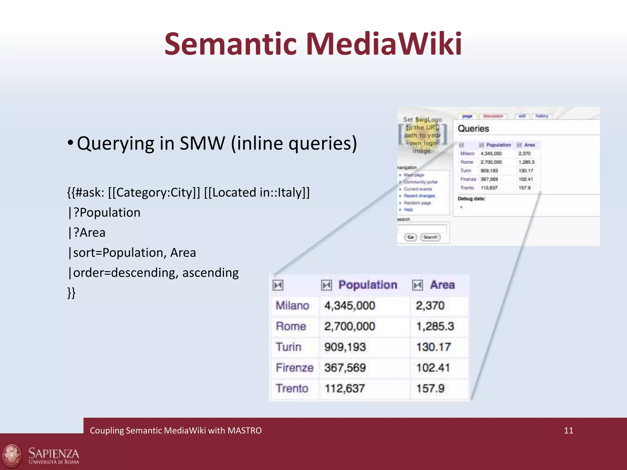 Semantic MediaWiki 
•Querying in SMW (inline queries) 
{{#ask: [[Category:City]] [[Located in::Italy]] 
|?Population 
|?Area 
|sort=Population, Area 
|order=descending, ascending 
}} 
Coupling SemanticMediaWiki with MASTRO 11 
 