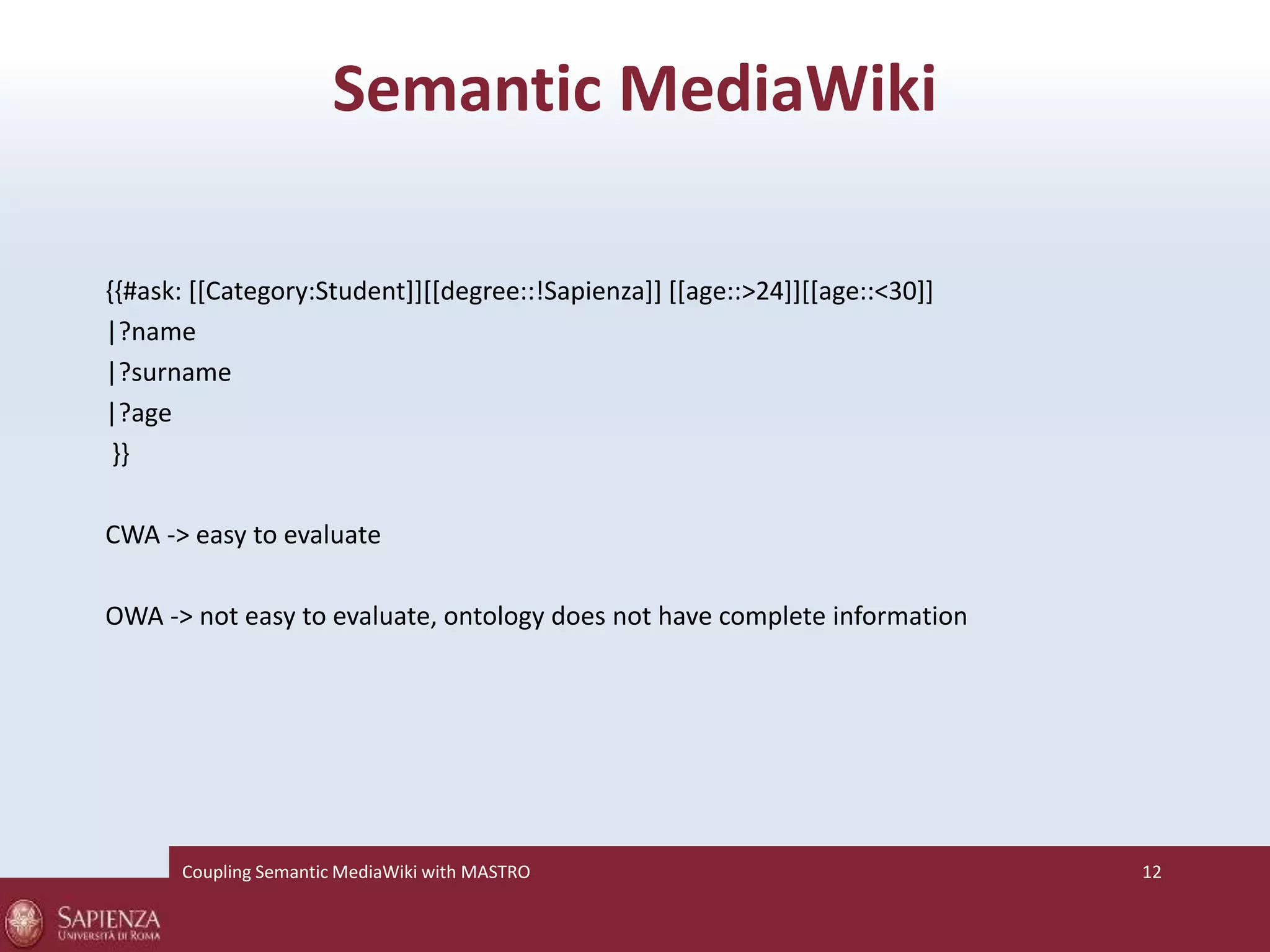 Semantic MediaWiki 
{{#ask: [[Category:Student]][[degree::!Sapienza]] [[age::>24]][[age::<30]] 
|?name 
|?surname 
|?age 
}} 
CWA -> easy to evaluate 
OWA -> not easy to evaluate, ontology does not have complete information 
Coupling SemanticMediaWiki with MASTRO 12 
 