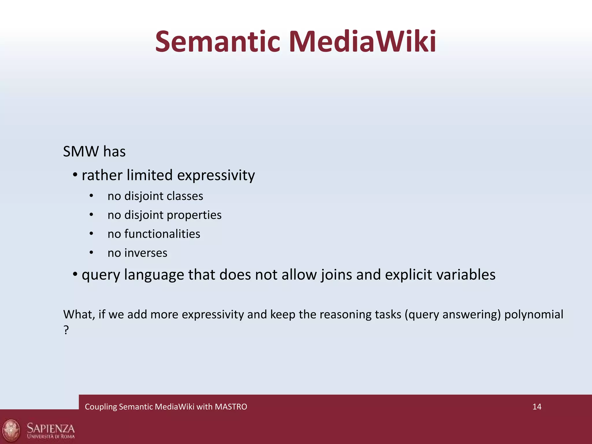 Semantic MediaWiki 
SMW has 
• rather limited expressivity 
• no disjoint classes 
• no disjoint properties 
• no functionalities 
• no inverses 
• query language that does not allow joins and explicit variables 
What, if we add more expressivity and keep the reasoning tasks (query answering) polynomial 
? 
Coupling SemanticMediaWiki with MASTRO 14 
 