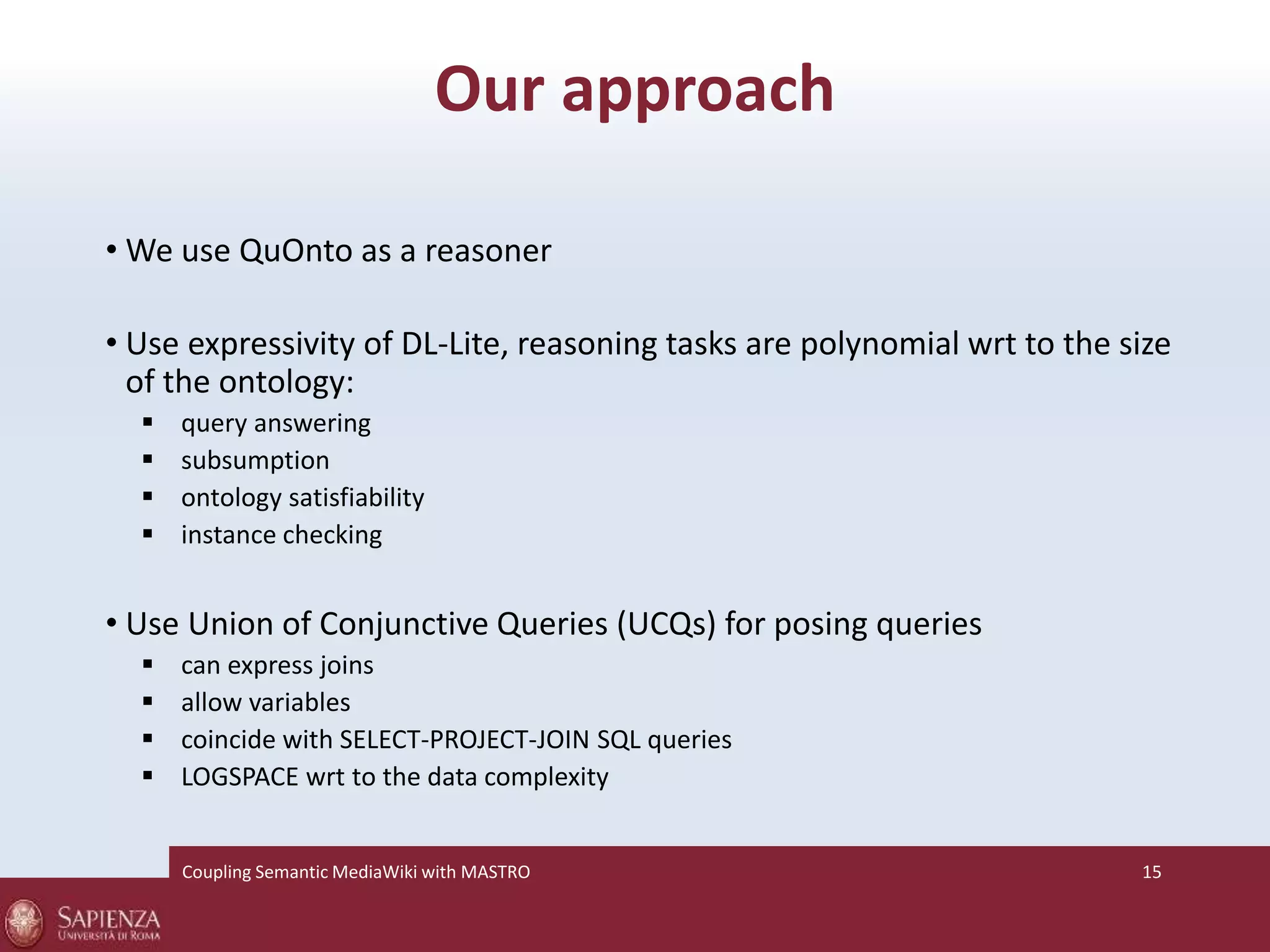 Our approach 
•We use QuOnto as a reasoner 
• Use expressivity of DL-Lite, reasoning tasks are polynomial wrt to the size 
of the ontology: 
 query answering 
 subsumption 
 ontology satisfiability 
 instance checking 
• Use Union of Conjunctive Queries (UCQs) for posing queries 
 can express joins 
 allow variables 
 coincide with SELECT-PROJECT-JOIN SQL queries 
 LOGSPACE wrt to the data complexity 
Coupling SemanticMediaWiki with MASTRO 15 
 