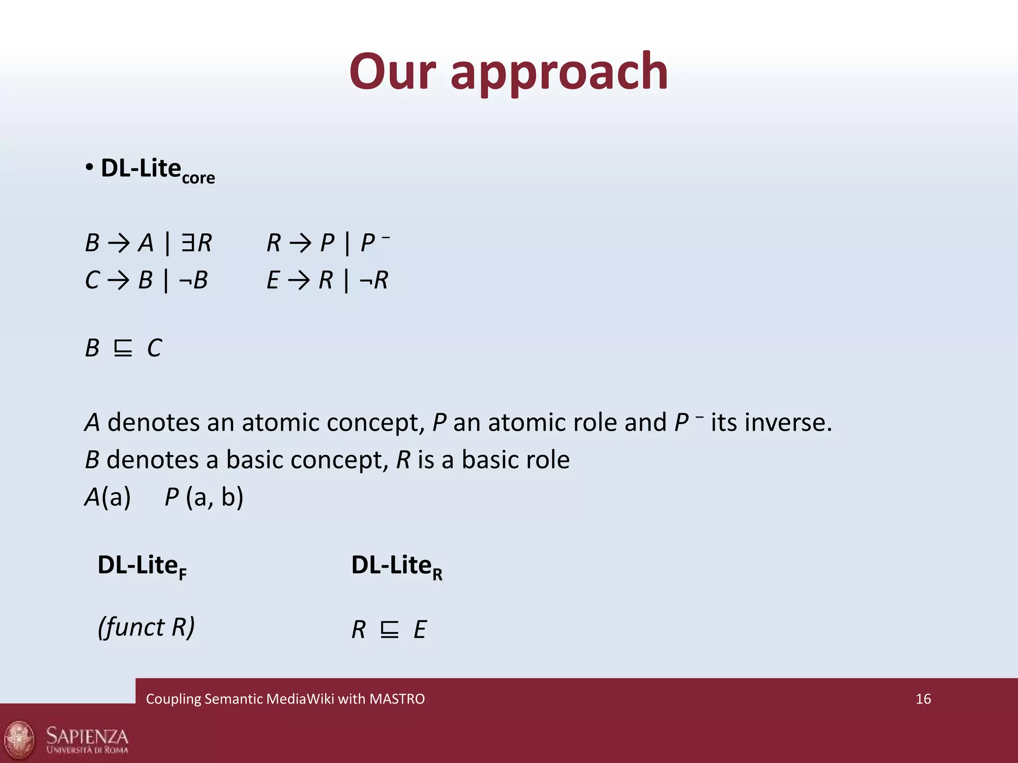 Our approach 
• DL-Litecore 
B → A | ∃R R → P | P − 
C → B | ¬B E → R | ¬R 
B ⊑ C 
A denotes an atomic concept, P an atomic role and P − its inverse. 
B denotes a basic concept, R is a basic role 
A(a) P (a, b) 
DL-LiteF 
(funct R) 
DL-LiteR 
R ⊑ E 
Coupling SemanticMediaWiki with MASTRO 16 
 