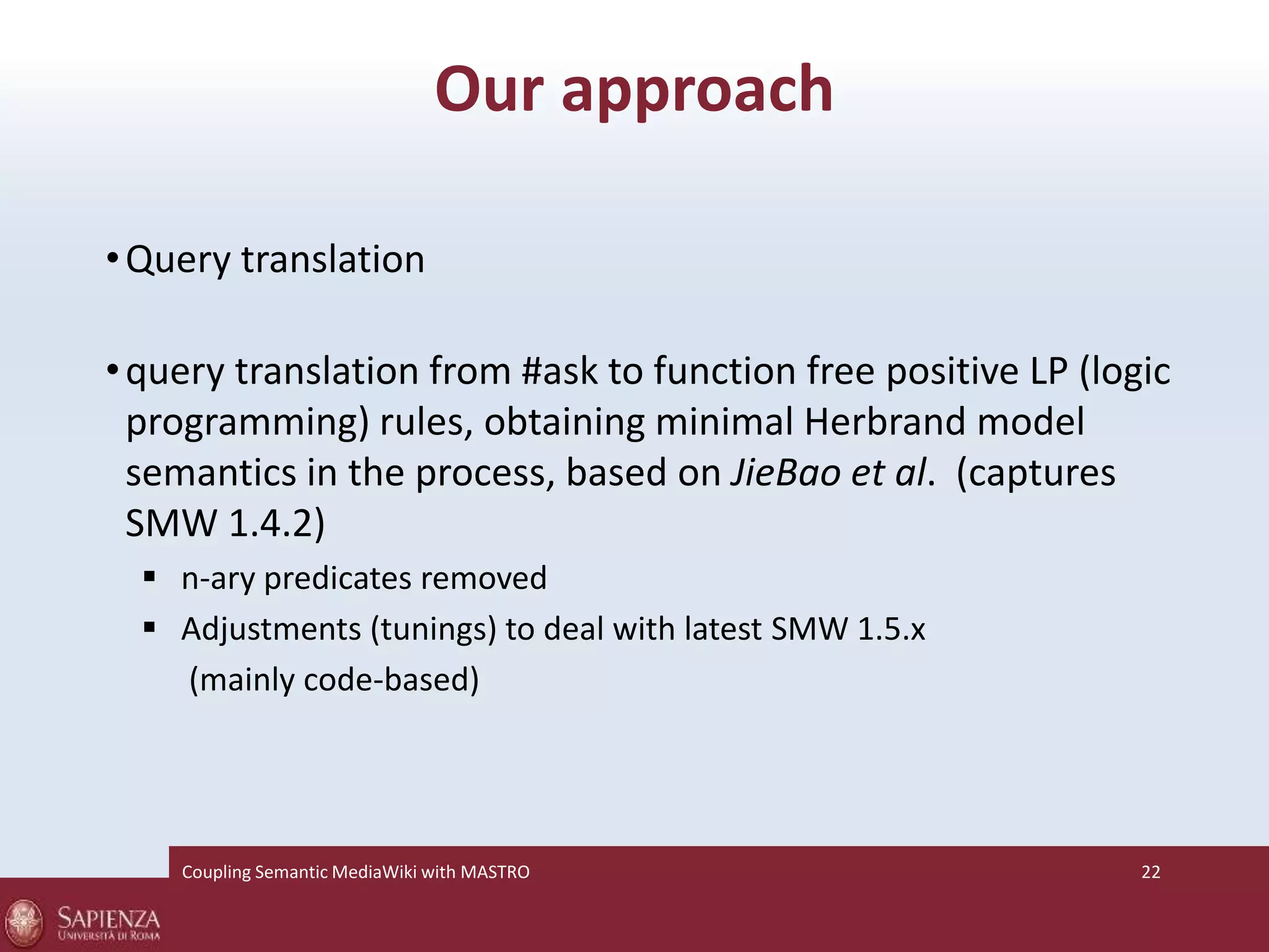 Our approach 
•Query translation 
• query translation from #ask to function free positive LP (logic 
programming) rules, obtaining minimal Herbrand model 
semantics in the process, based on JieBao et al. (captures 
SMW 1.4.2) 
 n-ary predicates removed 
 Adjustments (tunings) to deal with latest SMW 1.5.x 
(mainly code-based) 
Coupling SemanticMediaWiki with MASTRO 22 
 