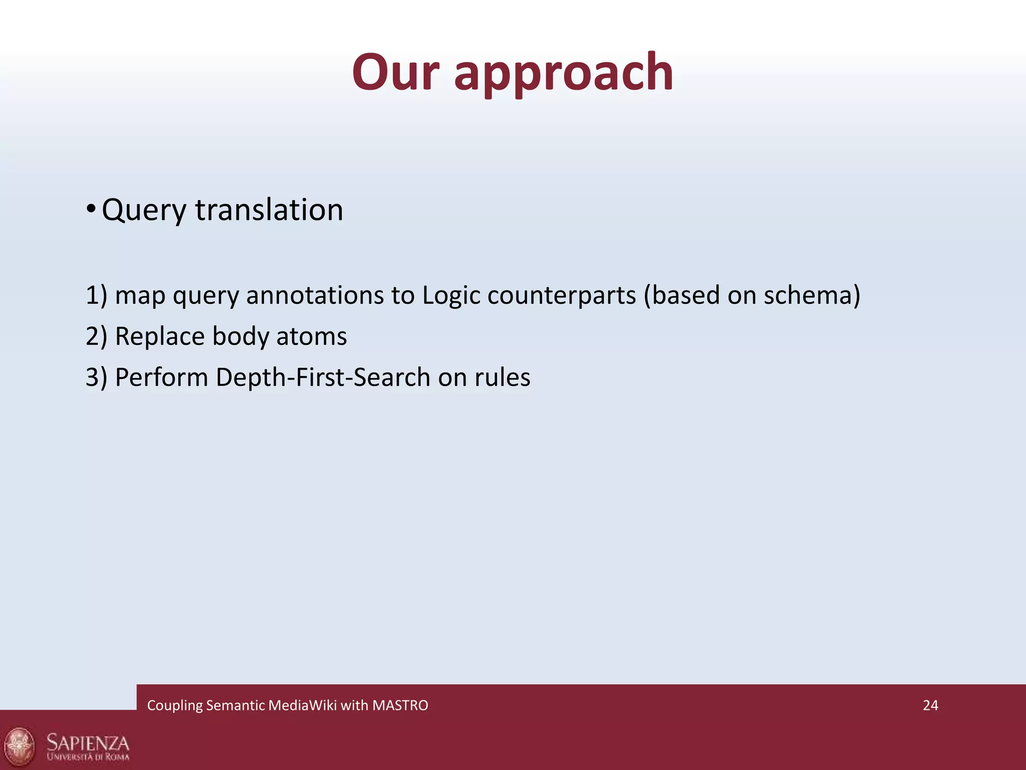 Our approach 
•Query translation 
1) map query annotations to Logic counterparts (based on schema) 
2) Replace body atoms 
3) Perform Depth-First-Search on rules 
Coupling SemanticMediaWiki with MASTRO 24 
 