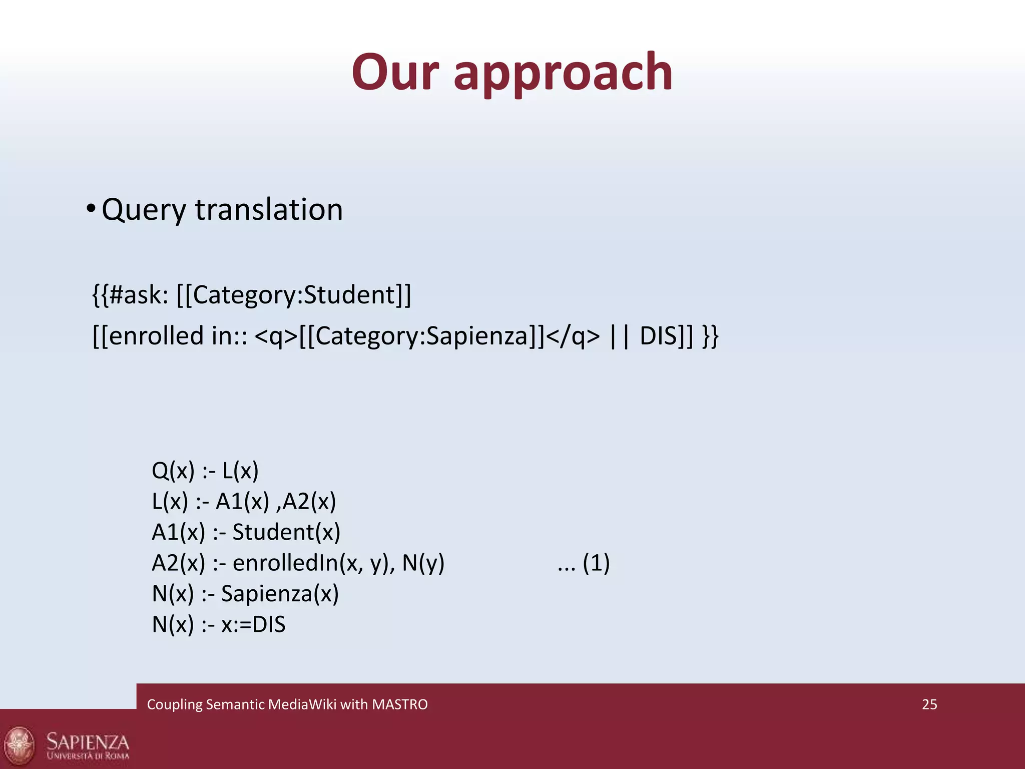 Our approach 
•Query translation 
{{#ask: [[Category:Student]] 
[[enrolled in:: <q>[[Category:Sapienza]]</q> || DIS]] }} 
Q(x) :- L(x) 
L(x) :- A1(x) ,A2(x) 
A1(x) :- Student(x) 
A2(x) :- enrolledIn(x, y), N(y) ... (1) 
N(x) :- Sapienza(x) 
N(x) :- x:=DIS 
Coupling SemanticMediaWiki with MASTRO 25 
 