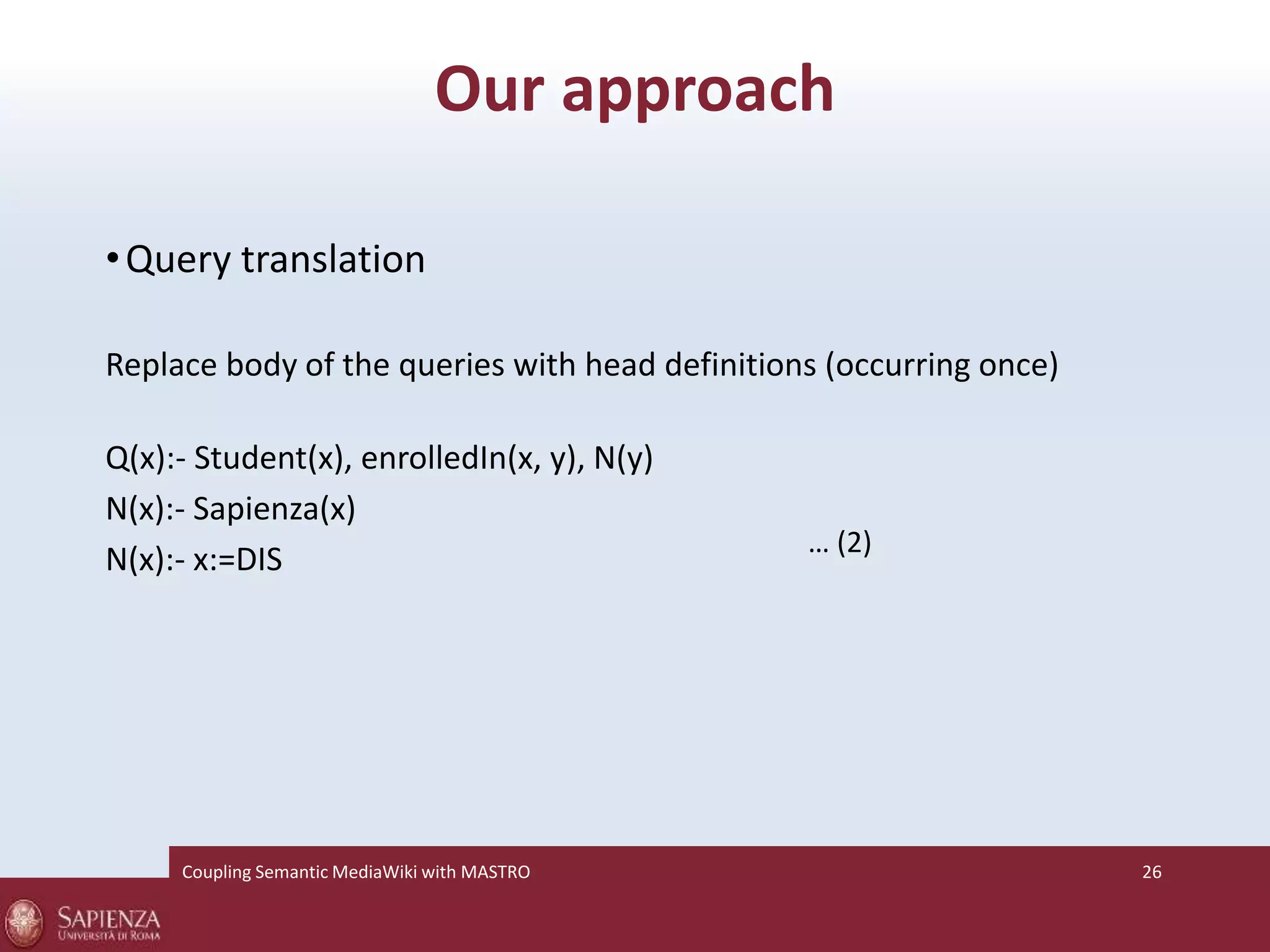 Our approach 
•Query translation 
Replace body of the queries with head definitions (occurring once) 
Q(x):- Student(x), enrolledIn(x, y), N(y) 
N(x):- Sapienza(x) 
N(x):- x:=DIS … (2) 
Coupling SemanticMediaWiki with MASTRO 26 
 