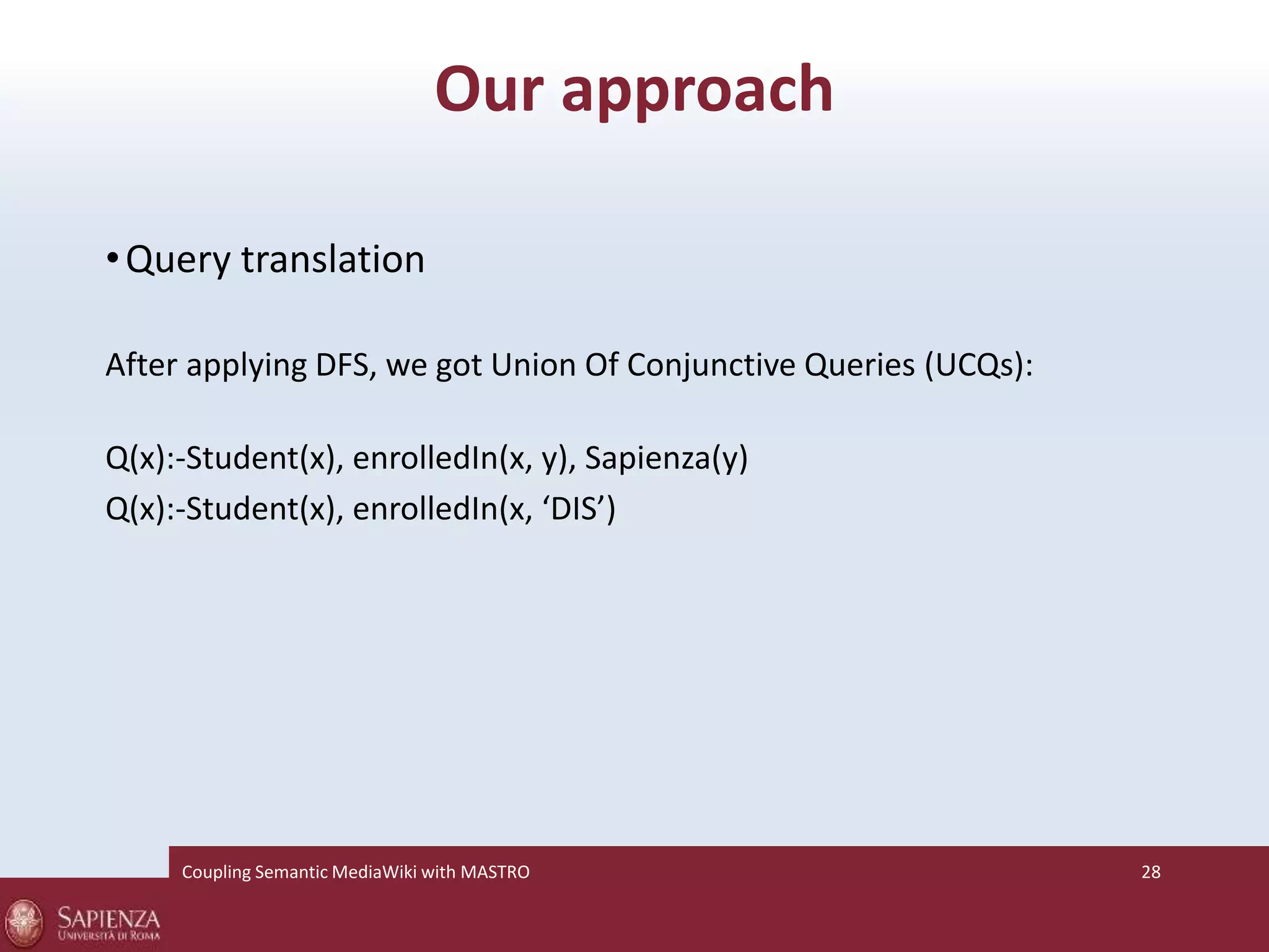 Our approach 
•Query translation 
After applying DFS, we got Union Of Conjunctive Queries (UCQs): 
Q(x):-Student(x), enrolledIn(x, y), Sapienza(y) 
Q(x):-Student(x), enrolledIn(x, ‘DIS’) 
Coupling SemanticMediaWiki with MASTRO 28 
 