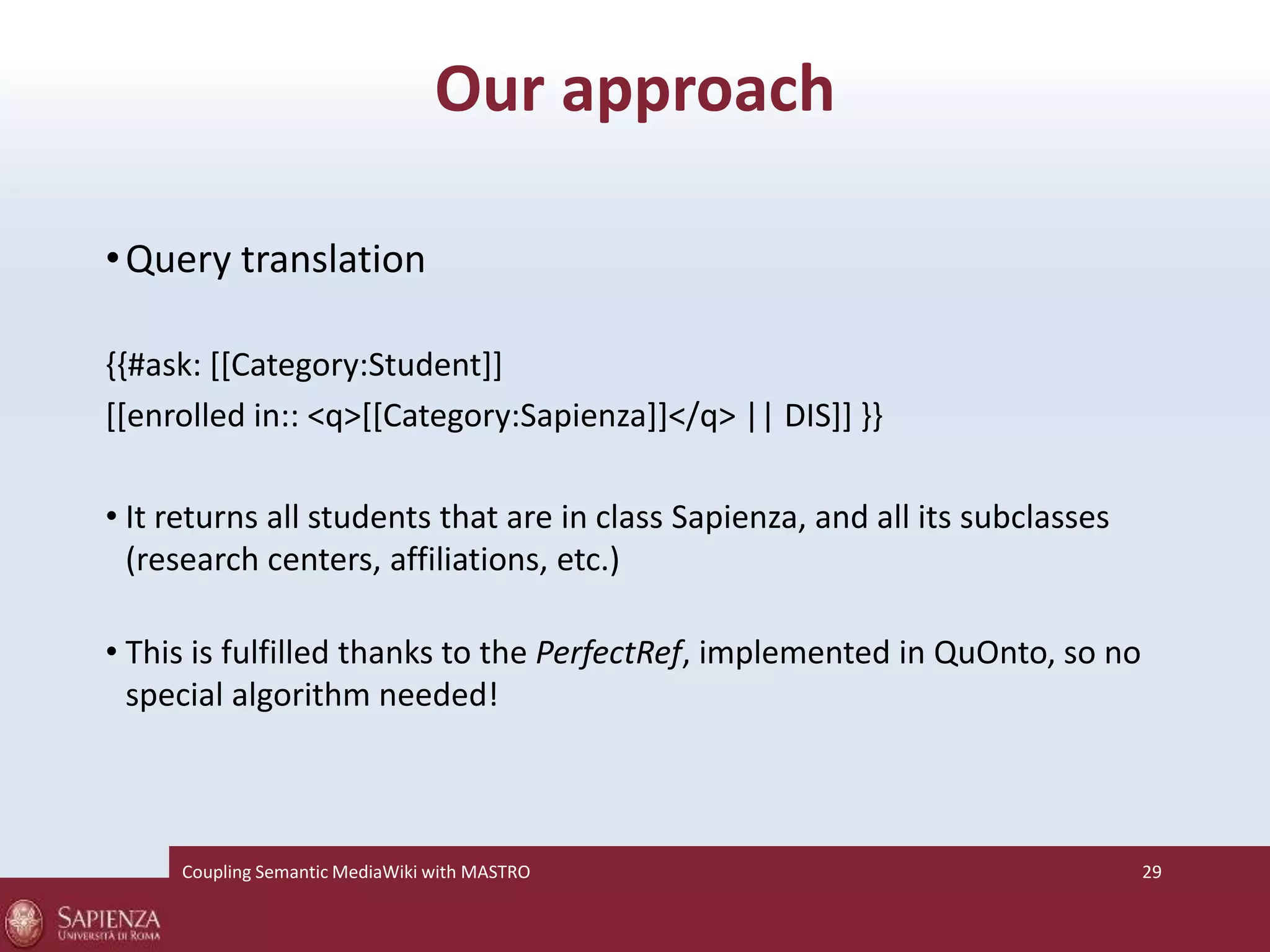 Our approach 
•Query translation 
{{#ask: [[Category:Student]] 
[[enrolled in:: <q>[[Category:Sapienza]]</q> || DIS]] }} 
• It returns all students that are in class Sapienza, and all its subclasses 
(research centers, affiliations, etc.) 
• This is fulfilled thanks to the PerfectRef, implemented in QuOnto, so no 
special algorithm needed! 
Coupling SemanticMediaWiki with MASTRO 29 
 