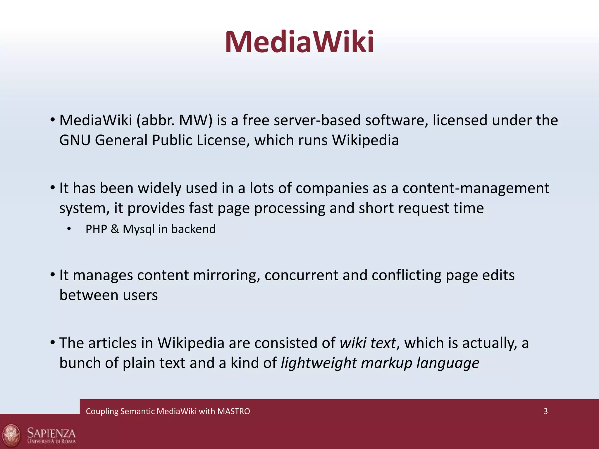 MediaWiki 
• MediaWiki (abbr. MW) is a free server-based software, licensed under the 
GNU General Public License, which runs Wikipedia 
• It has been widely used in a lots of companies as a content-management 
system, it provides fast page processing and short request time 
• PHP & Mysql in backend 
• It manages content mirroring, concurrent and conflicting page edits 
between users 
• The articles in Wikipedia are consisted of wiki text, which is actually, a 
bunch of plain text and a kind of lightweight markup language 
Coupling SemanticMediaWiki with MASTRO 3 
 