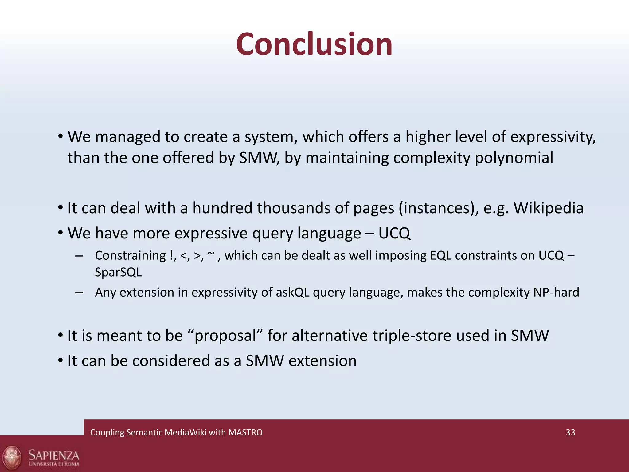 Conclusion 
•We managed to create a system, which offers a higher level of expressivity, 
than the one offered by SMW, by maintaining complexity polynomial 
• It can deal with a hundred thousands of pages (instances), e.g. Wikipedia 
•We have more expressive query language – UCQ 
– Constraining !, <, >, ~ , which can be dealt as well imposing EQL constraints on UCQ – 
SparSQL 
– Any extension in expressivity of askQL query language, makes the complexity NP-hard 
• It is meant to be “proposal” for alternative triple-store used in SMW 
• It can be considered as a SMW extension 
Coupling SemanticMediaWiki with MASTRO 33 
 