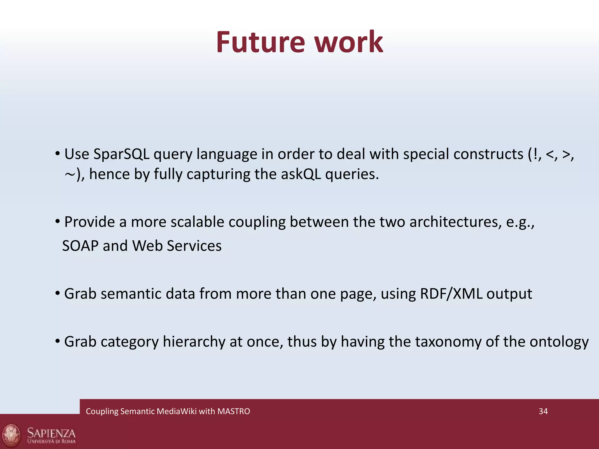 Future work 
• Use SparSQL query language in order to deal with special constructs (!, <, >, 
∼), hence by fully capturing the askQL queries. 
• Provide a more scalable coupling between the two architectures, e.g., 
SOAP and Web Services 
• Grab semantic data from more than one page, using RDF/XML output 
• Grab category hierarchy at once, thus by having the taxonomy of the ontology 
Coupling SemanticMediaWiki with MASTRO 34 
 