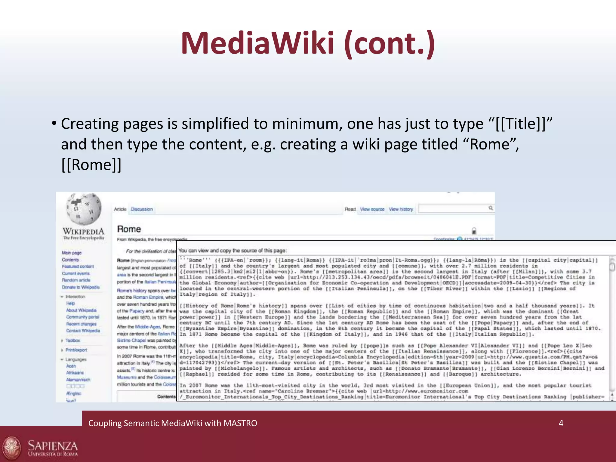 MediaWiki (cont.) 
• Creating pages is simplified to minimum, one has just to type “[[Title]]” 
and then type the content, e.g. creating a wiki page titled “Rome”, 
[[Rome]] 
Coupling SemanticMediaWiki with MASTRO 4 
 