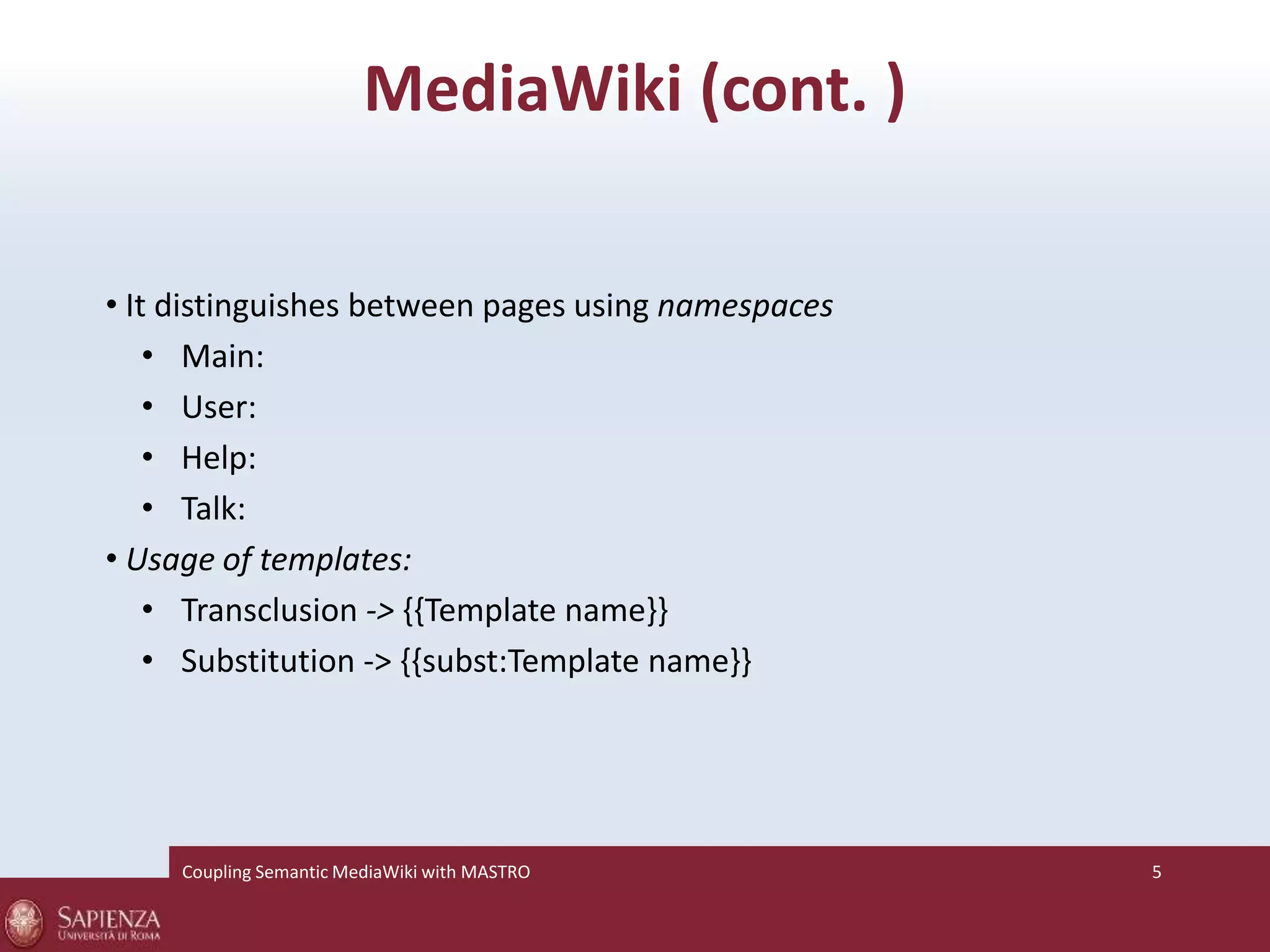 MediaWiki (cont. ) 
• It distinguishes between pages using namespaces 
• Main: 
• User: 
• Help: 
• Talk: 
• Usage of templates: 
• Transclusion -> {{Template name}} 
• Substitution -> {{subst:Template name}} 
Coupling SemanticMediaWiki with MASTRO 5 
 