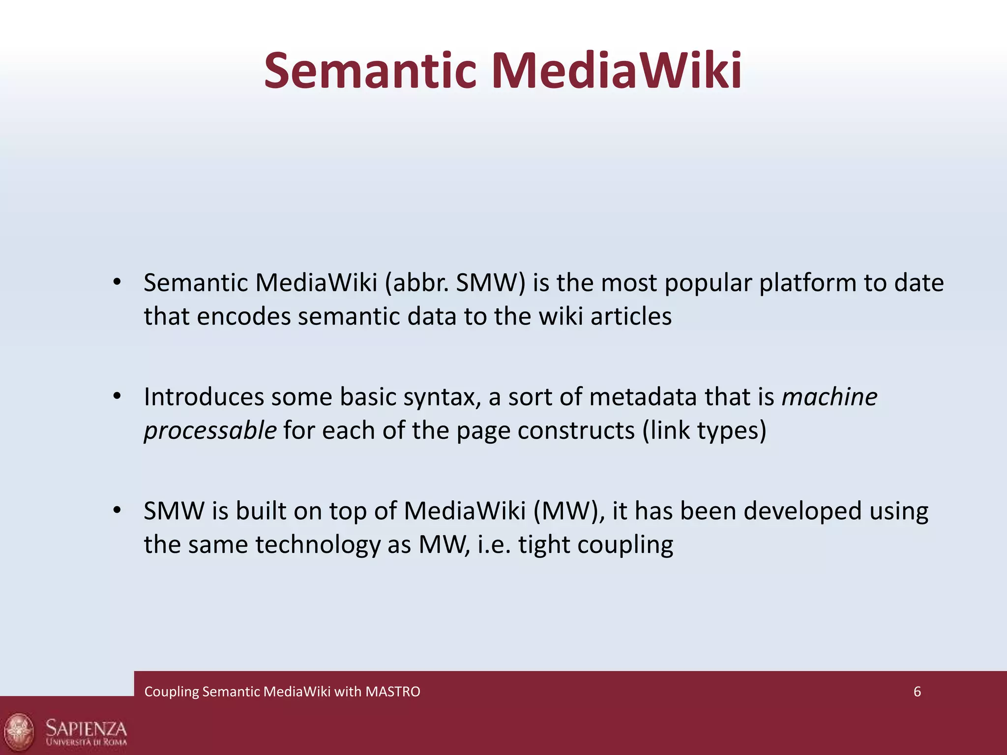 Semantic MediaWiki 
• Semantic MediaWiki (abbr. SMW) is the most popular platform to date 
that encodes semantic data to the wiki articles 
• Introduces some basic syntax, a sort of metadata that is machine 
processable for each of the page constructs (link types) 
• SMW is built on top of MediaWiki (MW), it has been developed using 
the same technology as MW, i.e. tight coupling 
Coupling SemanticMediaWiki with MASTRO 6 
 