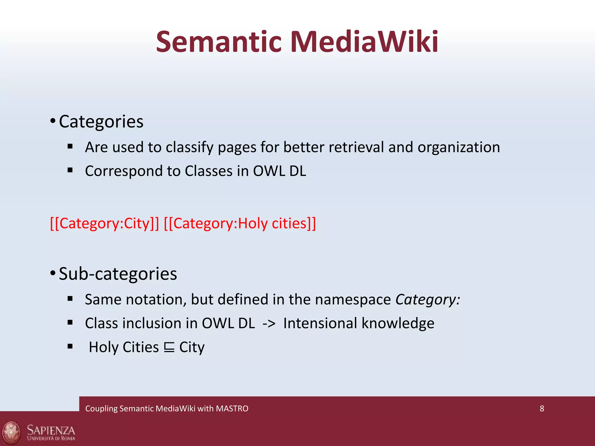 Semantic MediaWiki 
•Categories 
 Are used to classify pages for better retrieval and organization 
 Correspond to Classes in OWL DL 
[[Category:City]] [[Category:Holy cities]] 
•Sub-categories 
 Same notation, but defined in the namespace Category: 
 Class inclusion in OWL DL -> Intensional knowledge 
 Holy Cities ⊑ City 
Coupling SemanticMediaWiki with MASTRO 8 
 
