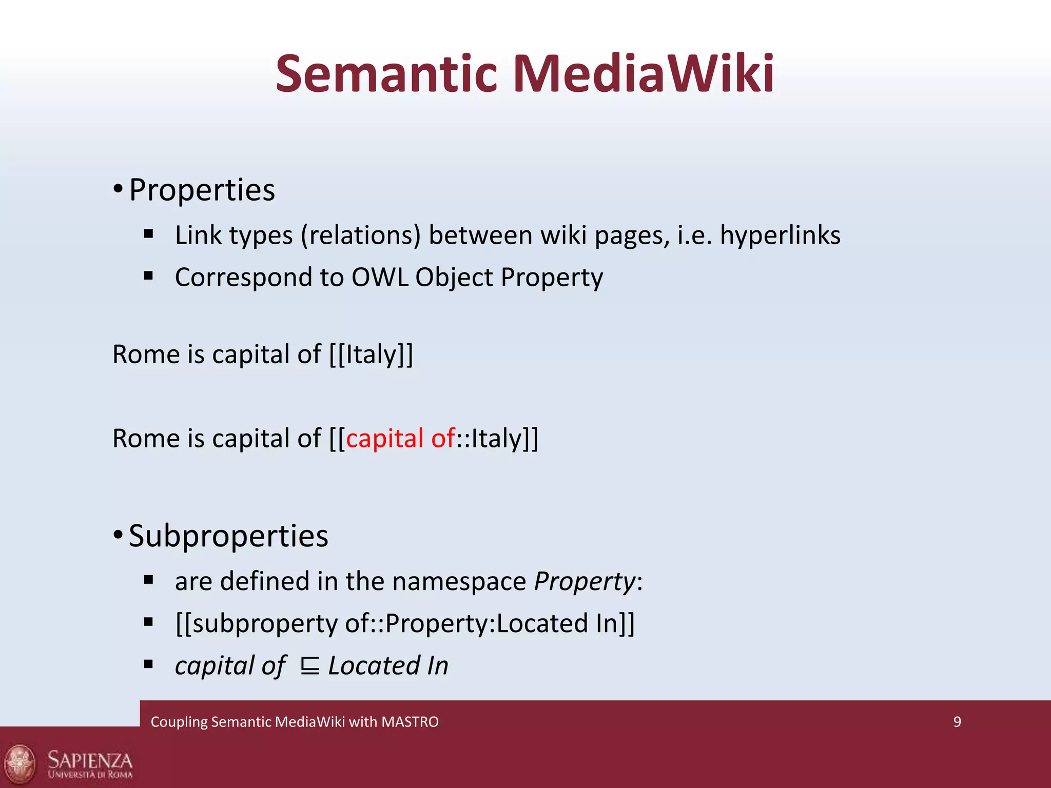 Semantic MediaWiki 
• Properties 
 Link types (relations) between wiki pages, i.e. hyperlinks 
 Correspond to OWL Object Property 
Rome is capital of [[Italy]] 
Rome is capital of [[capital of::Italy]] 
• Subproperties 
 are defined in the namespace Property: 
 [[subproperty of::Property:Located In]] 
 capital of ⊑ Located In 
Coupling SemanticMediaWiki with MASTRO 9 
 