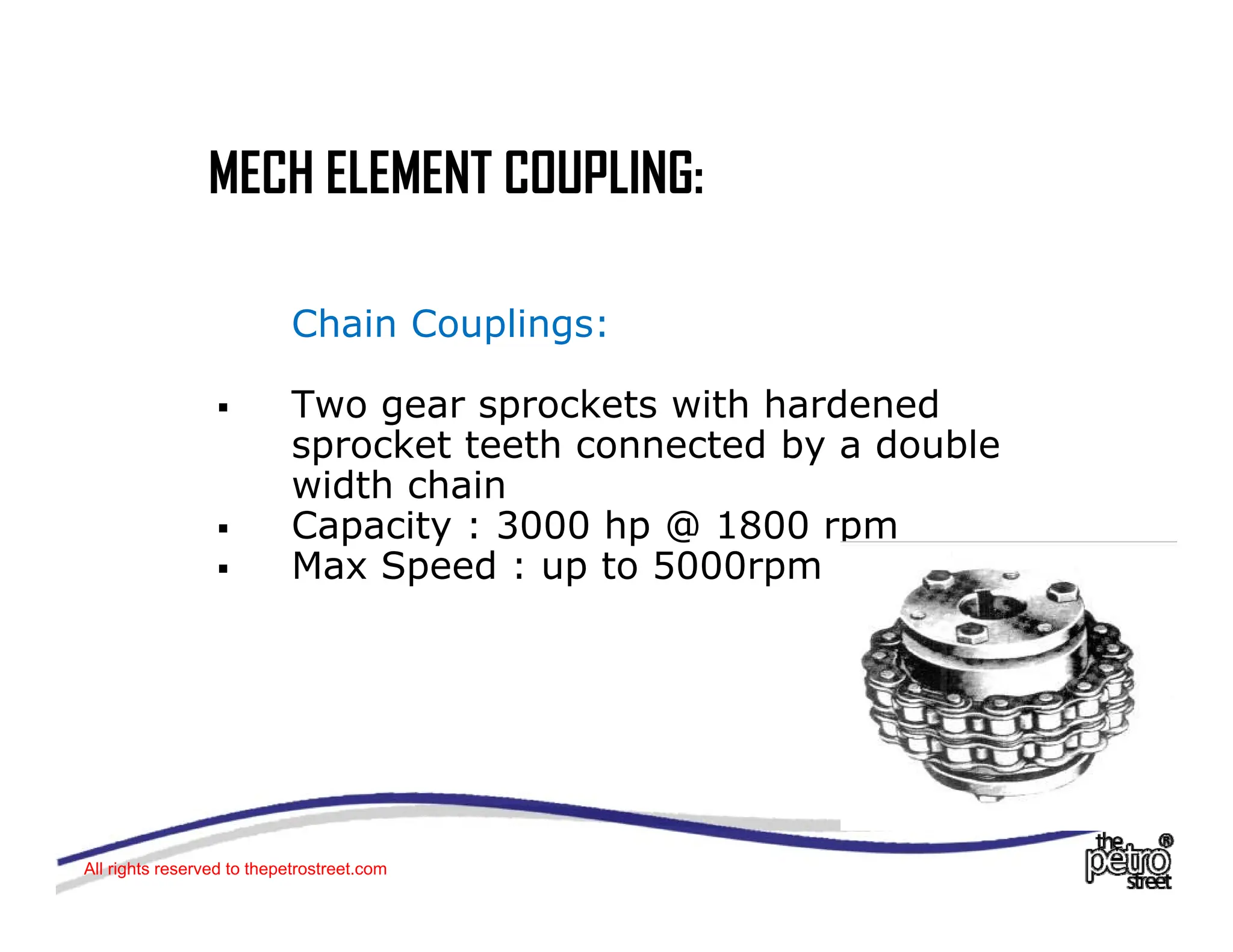 MECH ELEMENT COUPLING:
MECH ELEMENT COUPLING:
Chain Couplings:
ƒ Two gear sprockets with hardened
Two gear sprockets with hardened
sprocket teeth connected by a double
width chain
ƒ Capacity : 3000 hp @ 1800 rpm
Capacity : 3000 hp @ 1800 rpm
ƒ Max Speed : up to 5000rpm
All rights reserved to thepetrostreet.com
 