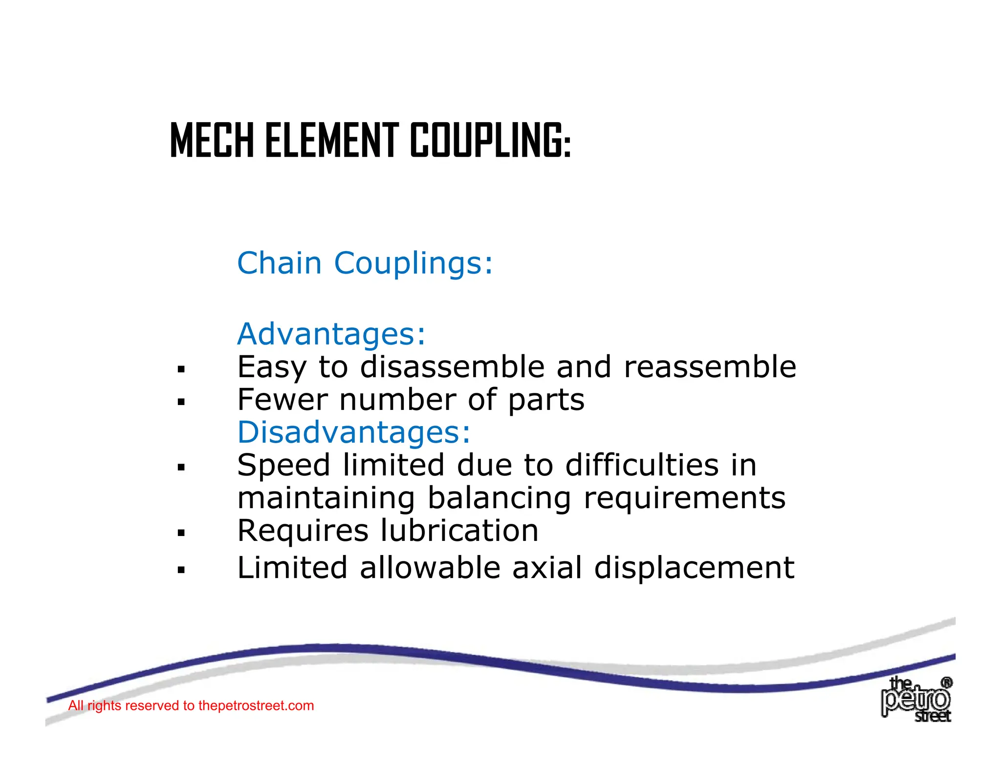 MECH ELEMENT COUPLING:
MECH ELEMENT COUPLING:
Chain Couplings:
Advantages:
Advantages:
ƒ Easy to disassemble and reassemble
ƒ Fewer number of parts
Disadvantages:
Disadvantages:
ƒ Speed limited due to difficulties in
maintaining balancing requirements
ƒ Requires lubrication
ƒ Requires lubrication
ƒ Limited allowable axial displacement
All rights reserved to thepetrostreet.com
 