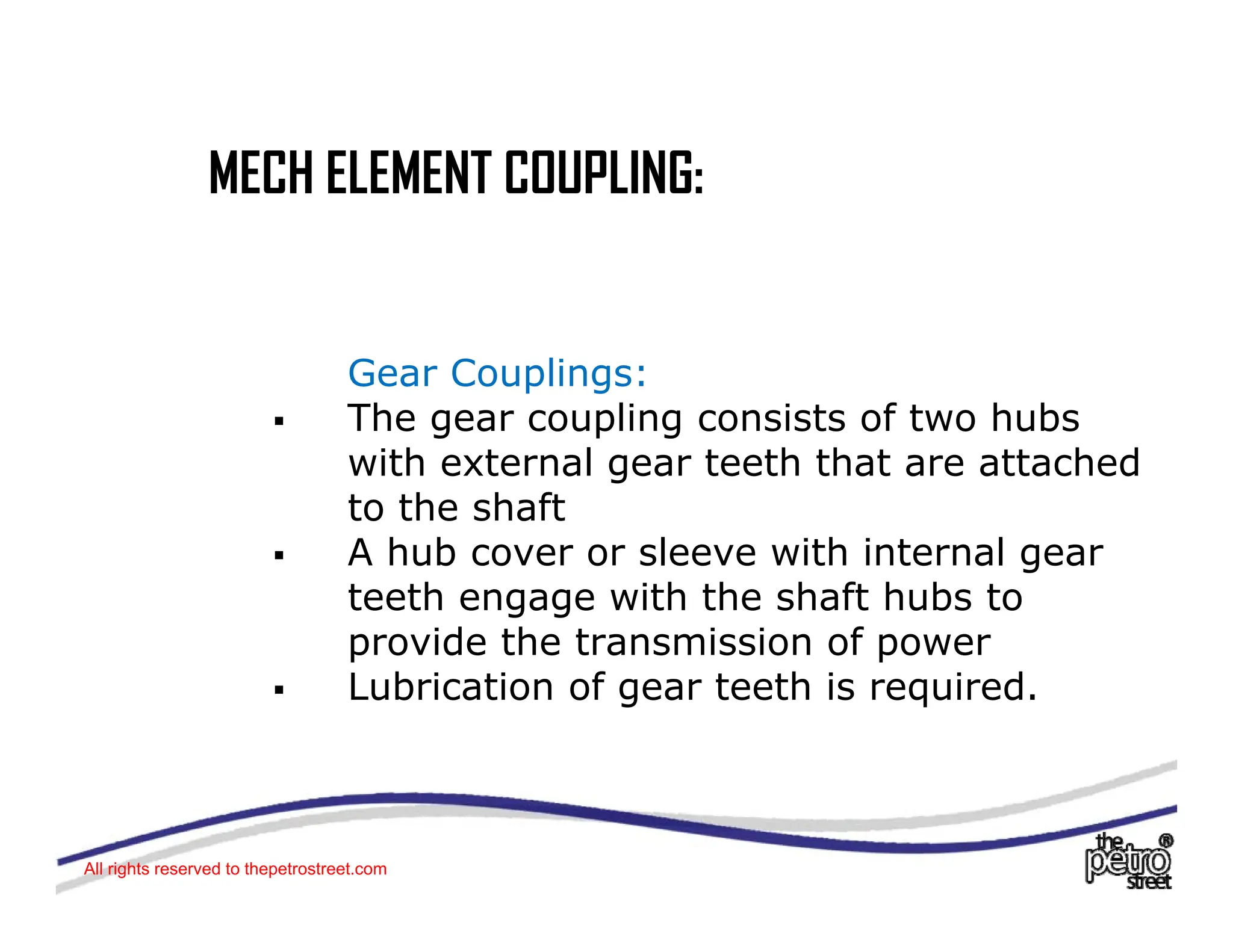 MECH ELEMENT COUPLING:
MECH ELEMENT COUPLING:
Gear Couplings:
The gear coupling consists of two hubs
ƒ The gear coupling consists of two hubs
with external gear teeth that are attached
to the shaft
ƒ A hub cover or sleeve with internal gear
teeth engage with the shaft hubs to
provide the transmission of power
p p
ƒ Lubrication of gear teeth is required.
All rights reserved to thepetrostreet.com
 