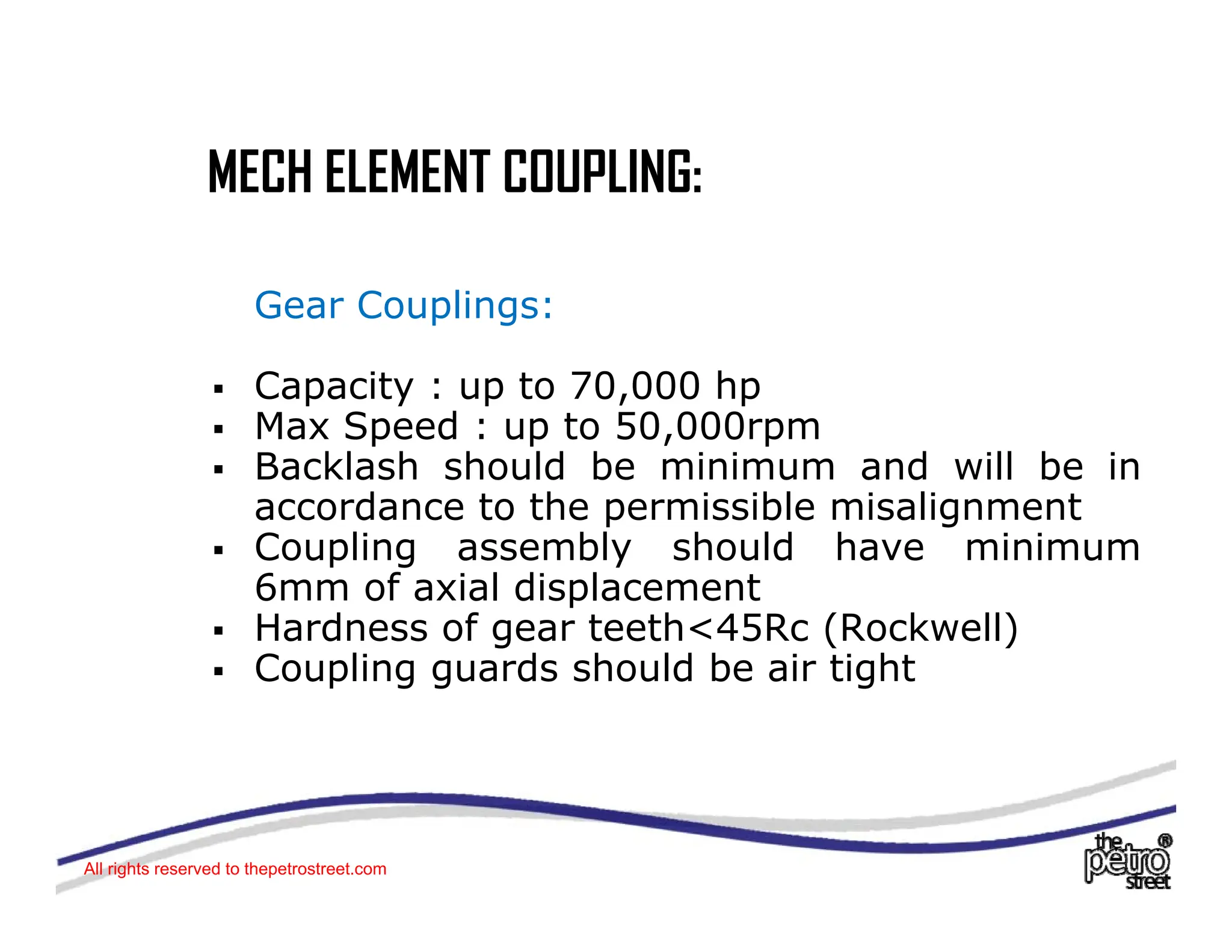 MECH ELEMENT COUPLING:
MECH ELEMENT COUPLING:
G C li
Gear Couplings:
ƒ Capacity : up to 70,000 hp
M S d t 50 000
ƒ Max Speed : up to 50,000rpm
ƒ Backlash should be minimum and will be in
accordance to the permissible misalignment
C li bl h ld h i i
ƒ Coupling assembly should have minimum
6mm of axial displacement
ƒ Hardness of gear teeth<45Rc (Rockwell)
C li d h ld b i ti ht
ƒ Coupling guards should be air tight
All rights reserved to thepetrostreet.com
 