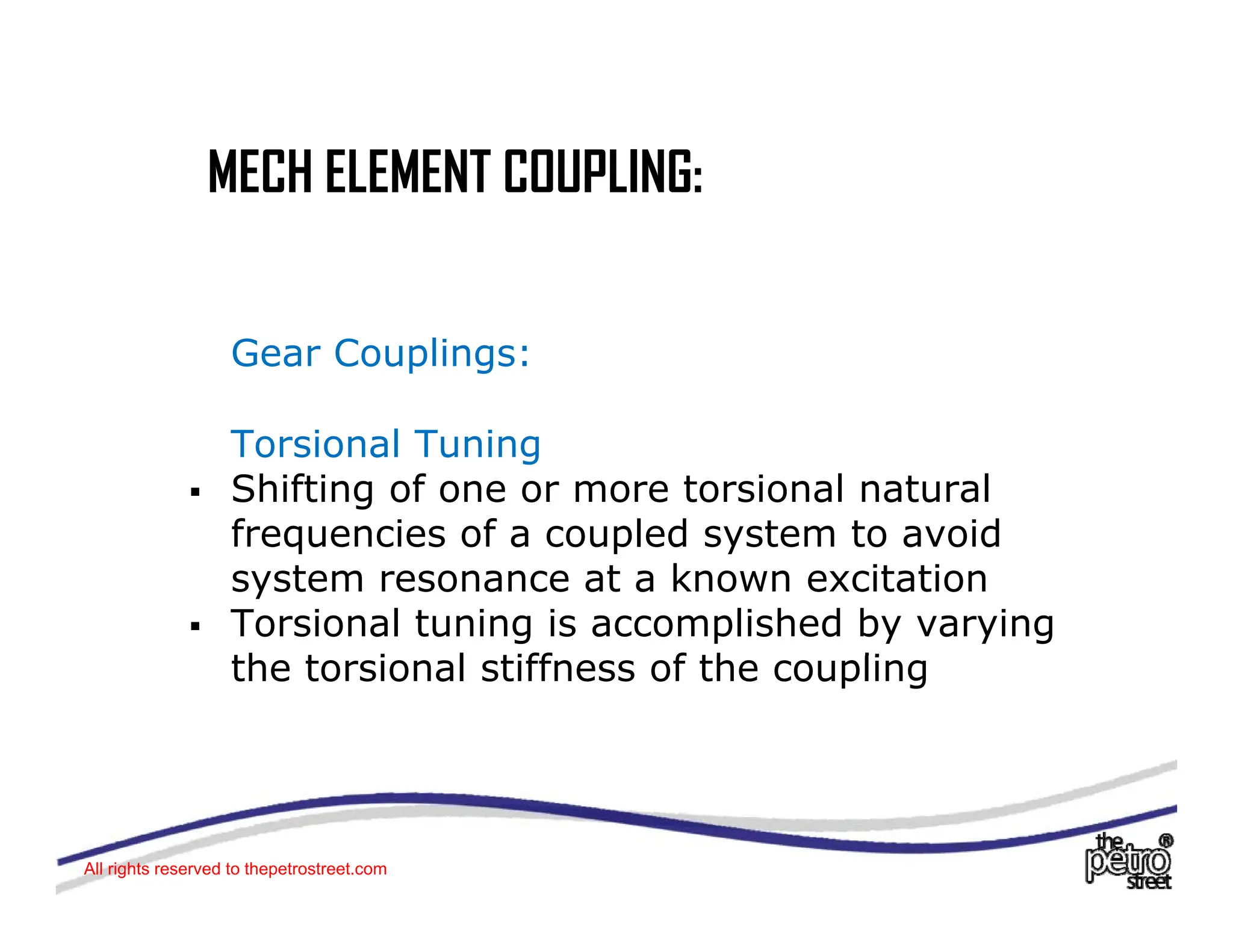 MECH ELEMENT COUPLING:
MECH ELEMENT COUPLING:
Gear Couplings:
Torsional Tuning
ƒ Shifting of one or more torsional natural
frequencies of a coupled system to avoid
frequencies of a coupled system to avoid
system resonance at a known excitation
ƒ Torsional tuning is accomplished by varying
th t i l tiff f th li
the torsional stiffness of the coupling
All rights reserved to thepetrostreet.com
 