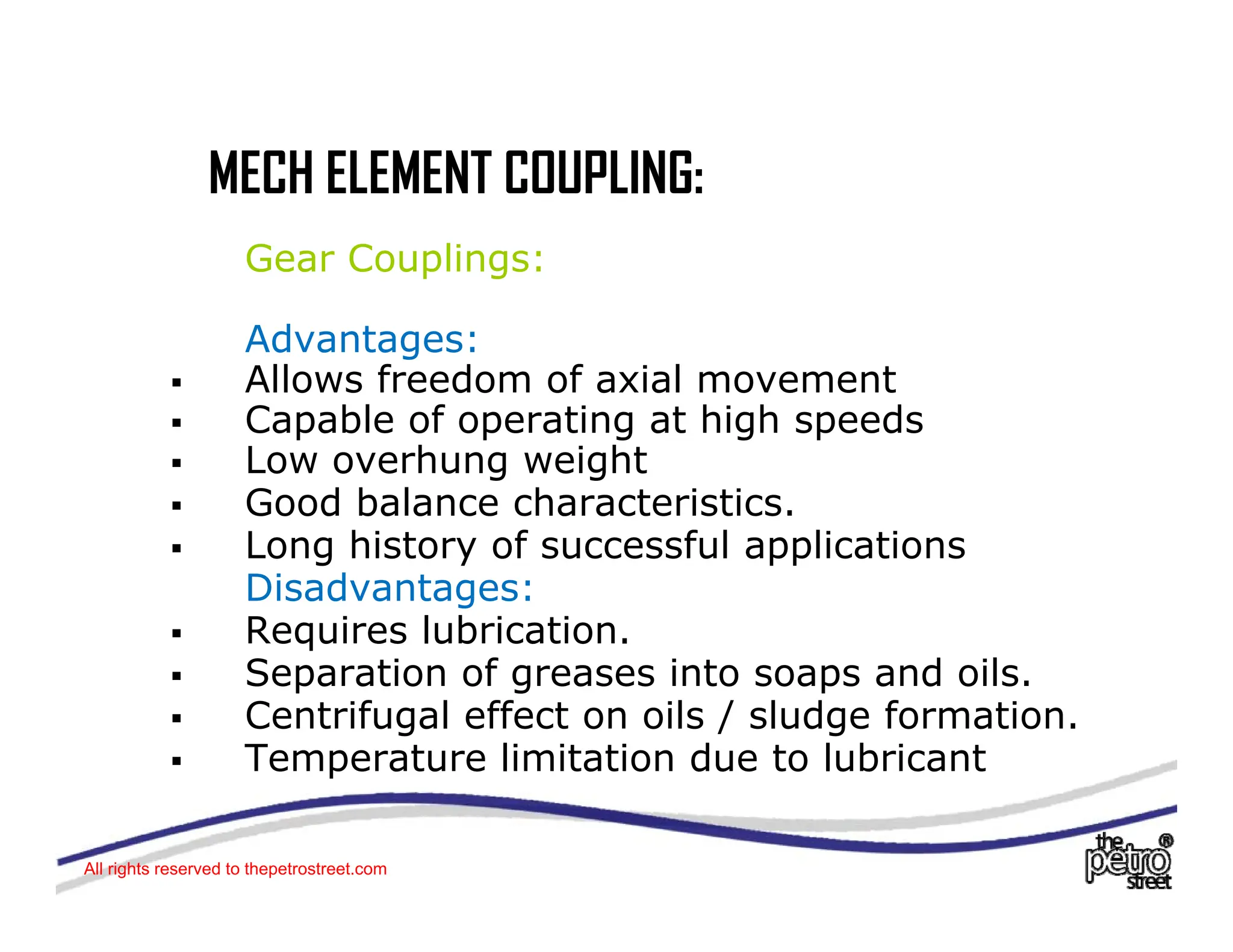 MECH ELEMENT COUPLING:
MECH ELEMENT COUPLING:
Gear Couplings:
Advantages:
ƒ Allows freedom of axial movement
Capable of operating at high speeds
ƒ Capable of operating at high speeds
ƒ Low overhung weight
ƒ Good balance characteristics.
L hi t f f l li ti
ƒ Long history of successful applications
Disadvantages:
ƒ Requires lubrication.
ƒ Separation of greases into soaps and oils.
ƒ Centrifugal effect on oils / sludge formation.
ƒ Temperature limitation due to lubricant
p
All rights reserved to thepetrostreet.com
 