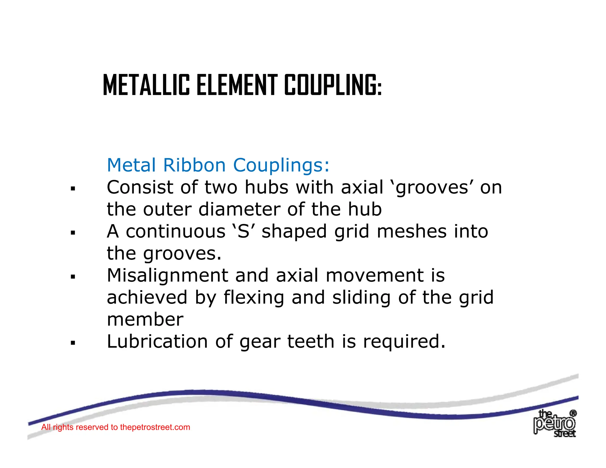 METALLIC ELEMENT COUPLING:
METALLIC ELEMENT COUPLING:
Metal Ribbon Couplings:
ƒ Consist of two hubs with axial ‘grooves’ on
th t di t f th h b
the outer diameter of the hub
ƒ A continuous ‘S’ shaped grid meshes into
the grooves.
ƒ Misalignment and axial movement is
achieved by flexing and sliding of the grid
member
member
ƒ Lubrication of gear teeth is required.
All rights reserved to thepetrostreet.com
 