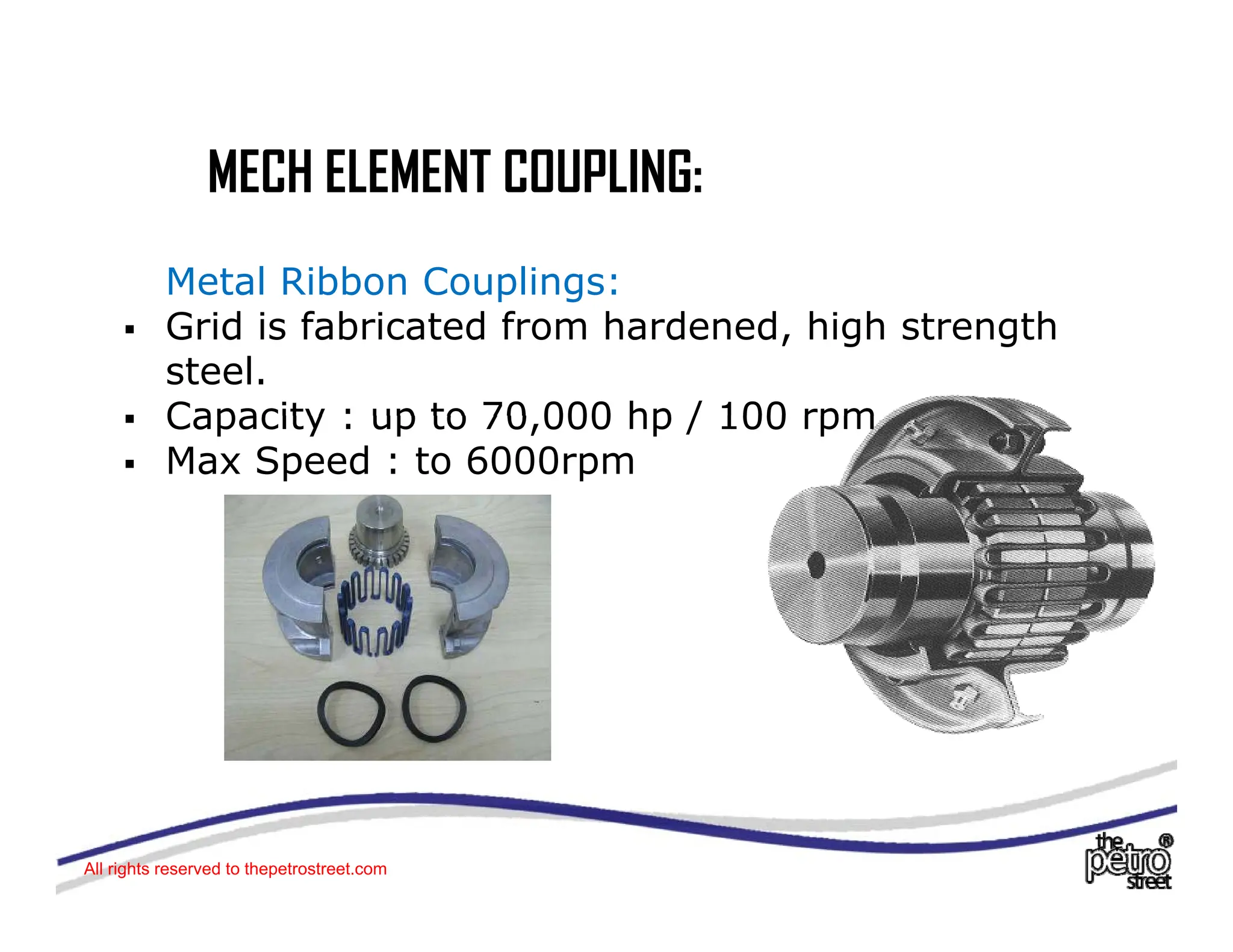 MECH ELEMENT COUPLING:
MECH ELEMENT COUPLING:
Metal Ribbon Couplings:
p g
ƒ Grid is fabricated from hardened, high strength
steel.
ƒ Capacity : up to 70 000 hp / 100 rpm
ƒ Capacity : up to 70,000 hp / 100 rpm
ƒ Max Speed : to 6000rpm
All rights reserved to thepetrostreet.com
 