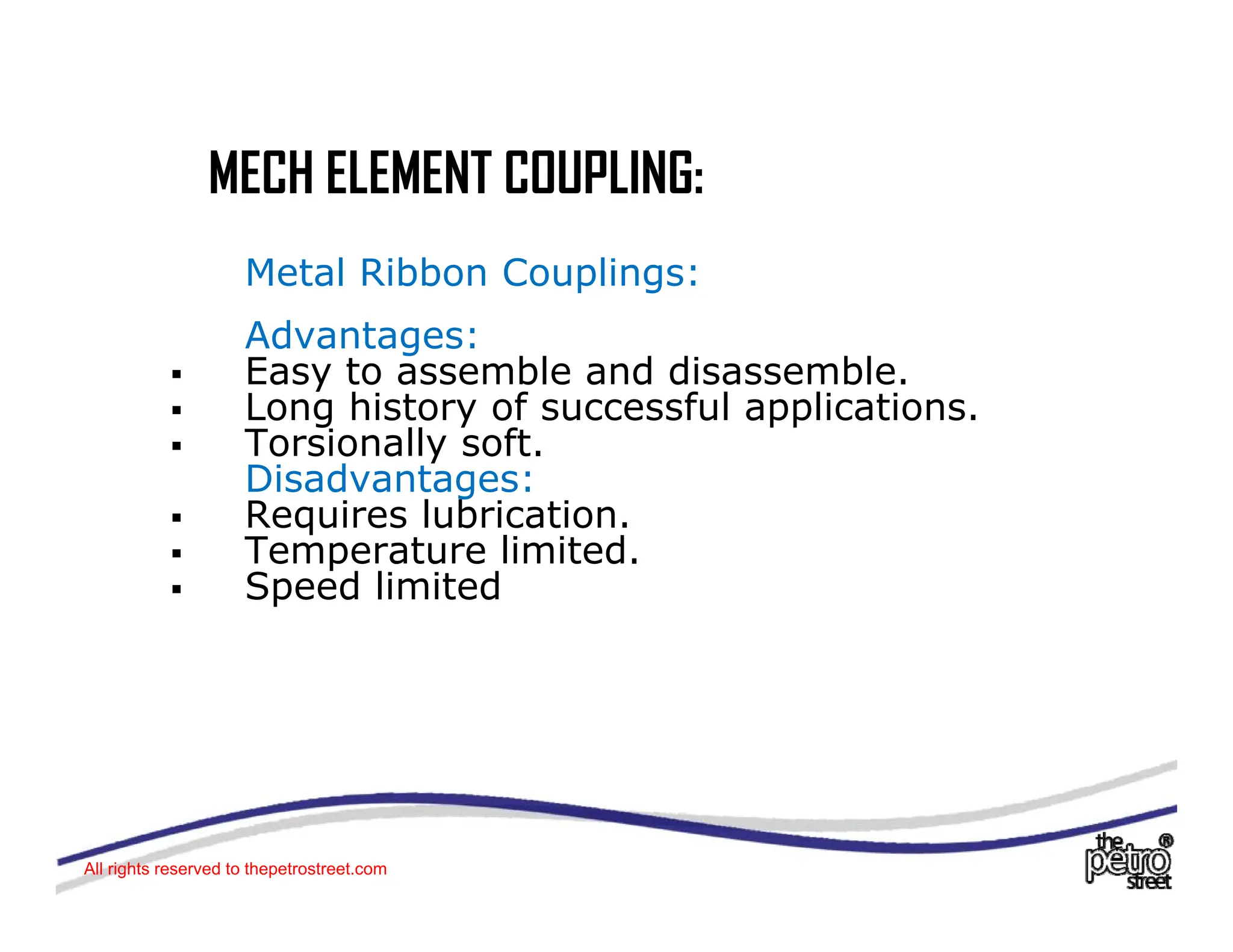 MECH ELEMENT COUPLING:
MECH ELEMENT COUPLING:
Metal Ribbon Couplings:
Advantages:
ƒ Easy to assemble and disassemble.
ƒ Long history of successful applications.
Long history of successful applications.
ƒ Torsionally soft.
Disadvantages:
ƒ Requires lubrication.
l d
ƒ Temperature limited.
ƒ Speed limited
All rights reserved to thepetrostreet.com
 