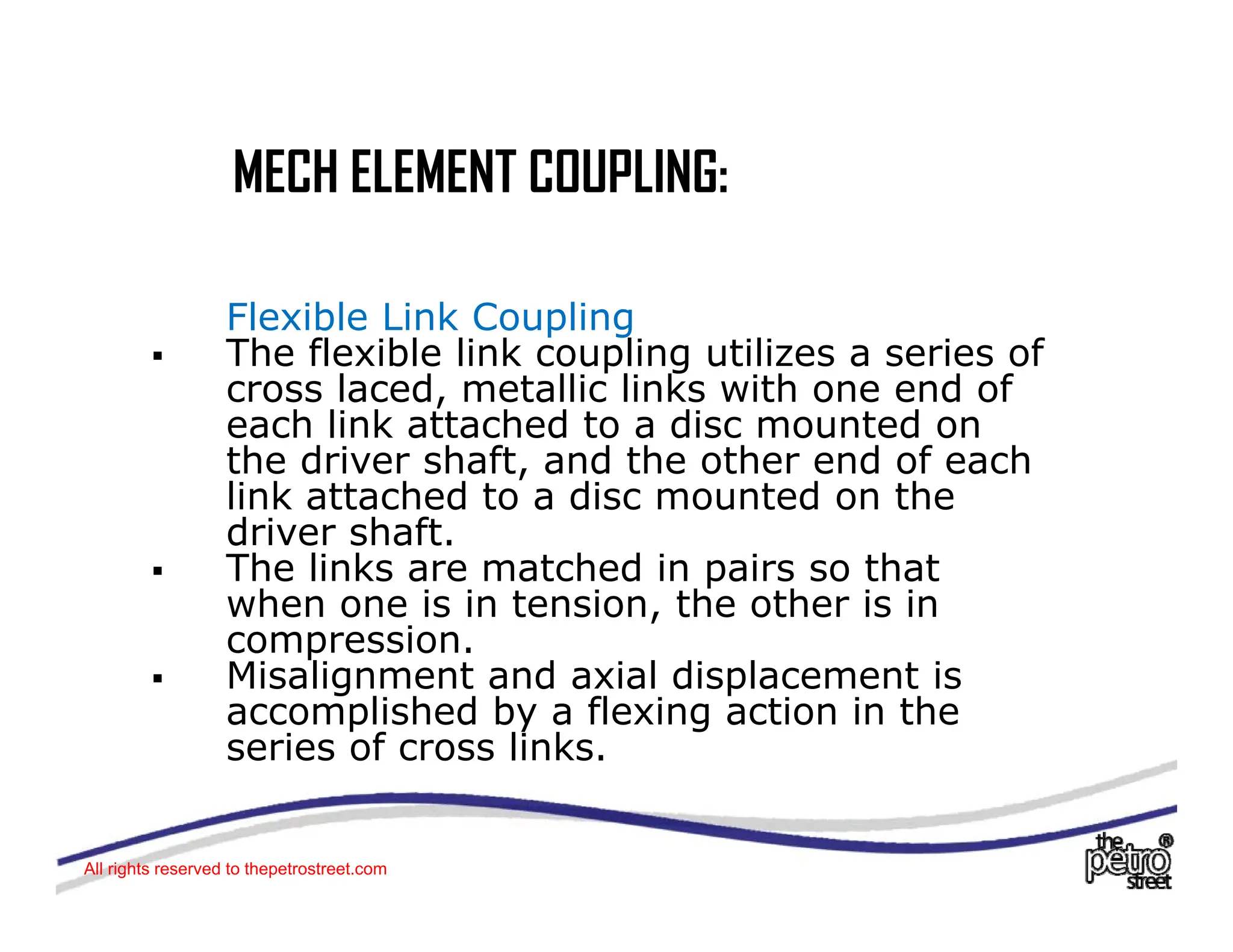 MECH ELEMENT COUPLING:
MECH ELEMENT COUPLING:
Flexible Link Coupling
ƒ The flexible link coupling utilizes a series of
cross laced, metallic links with one end of
h li k tt h d t di t d
each link attached to a disc mounted on
the driver shaft, and the other end of each
link attached to a disc mounted on the
driver shaft
driver shaft.
ƒ The links are matched in pairs so that
when one is in tension, the other is in
compression.
p
ƒ Misalignment and axial displacement is
accomplished by a flexing action in the
series of cross links.
All rights reserved to thepetrostreet.com
 
