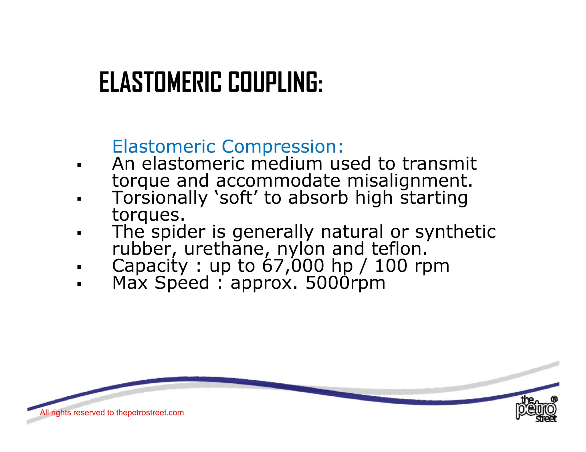 ELASTOMERIC COUPLING:
ELASTOMERIC COUPLING:
El t i C i
Elastomeric Compression:
ƒ An elastomeric medium used to transmit
torque and accommodate misalignment.
ƒ Torsionally ‘soft’ to absorb high starting
ƒ Torsionally soft to absorb high starting
torques.
ƒ The spider is generally natural or synthetic
rubber, urethane, nylon and teflon.
rubber, urethane, nylon and teflon.
ƒ Capacity : up to 67,000 hp / 100 rpm
ƒ Max Speed : approx. 5000rpm
All rights reserved to thepetrostreet.com
 