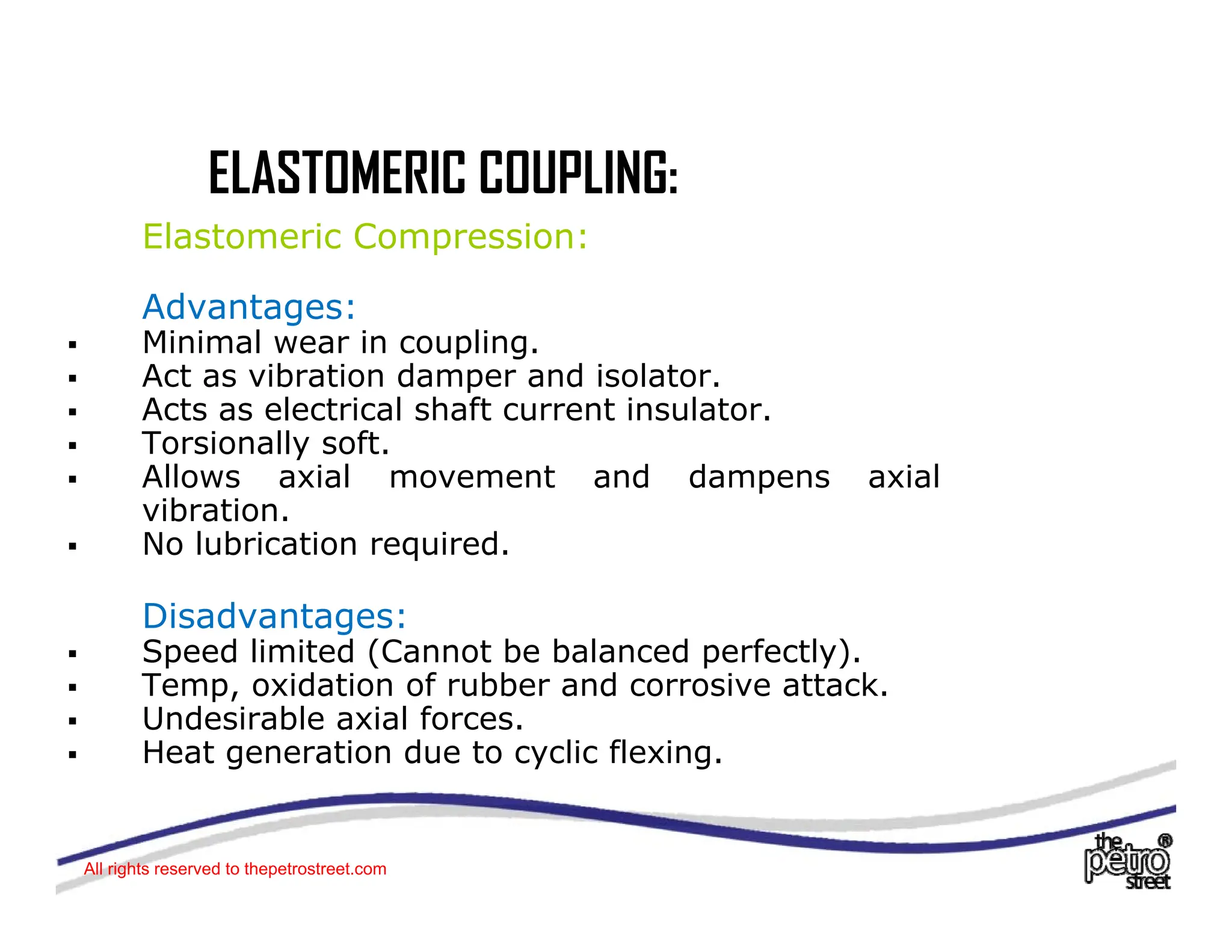 ELASTOMERIC COUPLING:
ELASTOMERIC COUPLING:
Elastomeric Compression:
Ad t
Advantages:
ƒ Minimal wear in coupling.
ƒ Act as vibration damper and isolator.
ƒ Acts as electrical shaft current insulator
Acts as electrical shaft current insulator.
ƒ Torsionally soft.
ƒ Allows axial movement and dampens axial
vibration.
N l b i ti i d
ƒ No lubrication required.
Disadvantages:
ƒ Speed limited (Cannot be balanced perfectly)
ƒ Speed limited (Cannot be balanced perfectly).
ƒ Temp, oxidation of rubber and corrosive attack.
ƒ Undesirable axial forces.
ƒ Heat generation due to cyclic flexing.
All rights reserved to thepetrostreet.com
 