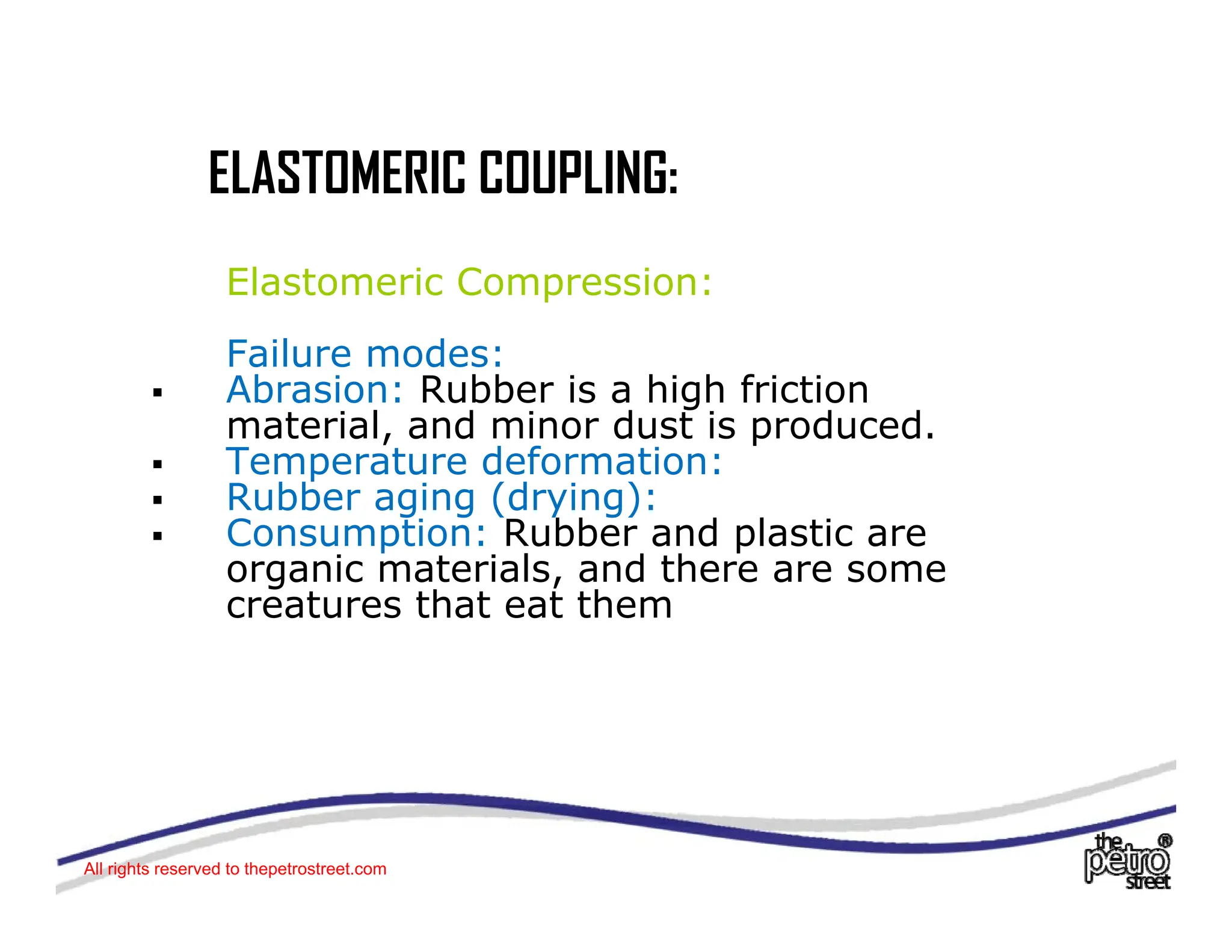 ELASTOMERIC COUPLING:
ELASTOMERIC COUPLING:
Elastomeric Compression:
p
Failure modes:
ƒ Abrasion: Rubber is a high friction
t i l d i d t i d d
material, and minor dust is produced.
ƒ Temperature deformation:
ƒ Rubber aging (drying):
ƒ Consumption: Rubber and plastic are
ƒ Consumption: Rubber and plastic are
organic materials, and there are some
creatures that eat them
All rights reserved to thepetrostreet.com
 