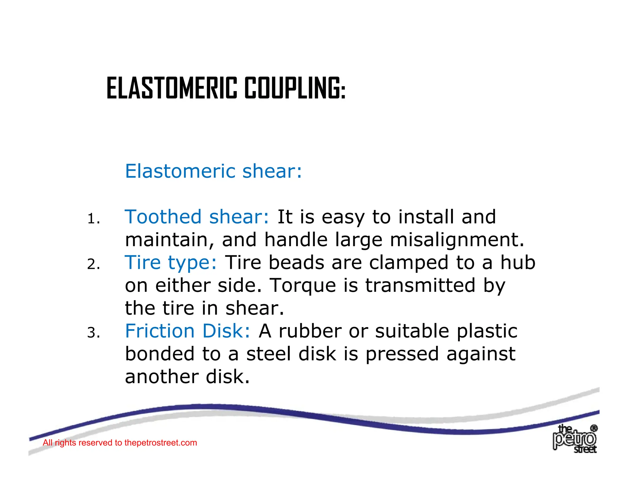 ELASTOMERIC COUPLING:
ELASTOMERIC COUPLING:
Elastomeric shear:
T th d h It i t i t ll d
1. Toothed shear: It is easy to install and
maintain, and handle large misalignment.
2. Tire type: Tire beads are clamped to a hub
on either side. Torque is transmitted by
the tire in shear.
3 Friction Disk: A rubber or suitable plastic
3. Friction Disk: A rubber or suitable plastic
bonded to a steel disk is pressed against
another disk.
All rights reserved to thepetrostreet.com
 