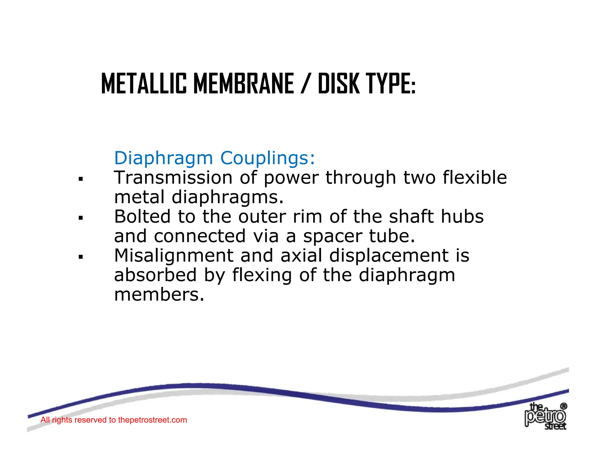 METALLIC MEMBRANE / DISK TYPE:
METALLIC MEMBRANE / DISK TYPE:
Diaphragm Couplings:
ƒ Transmission of power through two flexible
metal diaphragms.
metal diaphragms.
ƒ Bolted to the outer rim of the shaft hubs
and connected via a spacer tube.
ƒ Misalignment and axial displacement is
Misalignment and axial displacement is
absorbed by flexing of the diaphragm
members.
All rights reserved to thepetrostreet.com
 