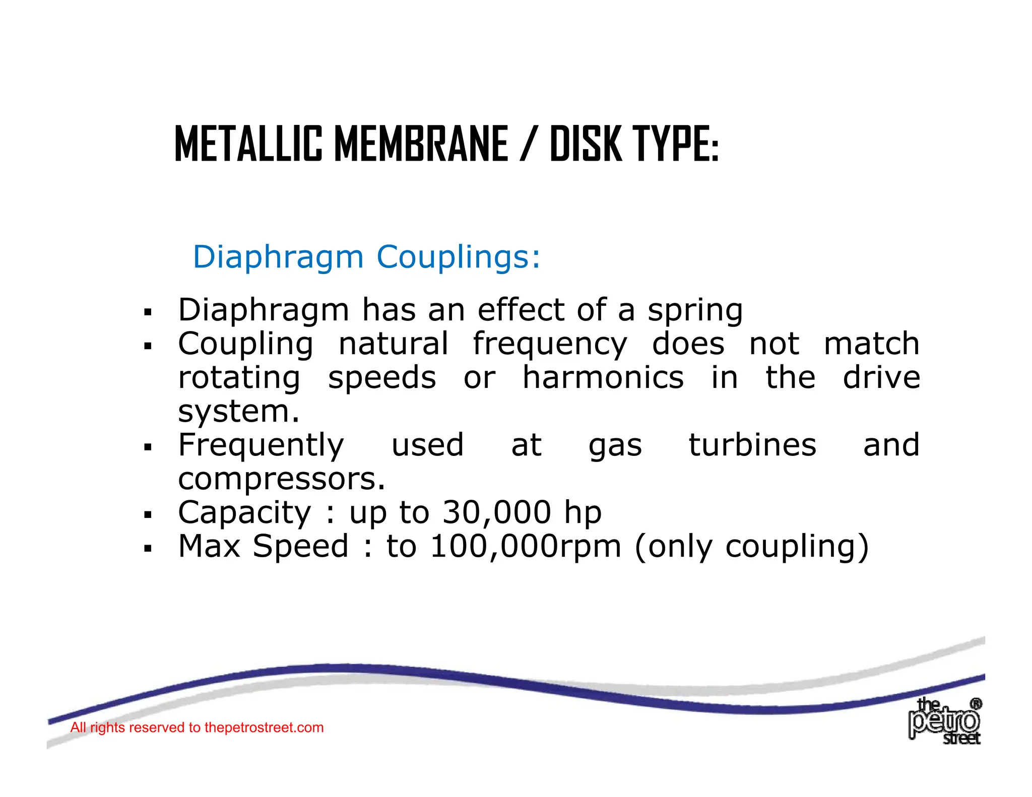 METALLIC MEMBRANE / DISK TYPE:
METALLIC MEMBRANE / DISK TYPE:
Di h C li
Diaphragm Couplings:
ƒ Diaphragm has an effect of a spring
ƒ Coupling natural frequency does not match
ƒ Coupling natural frequency does not match
rotating speeds or harmonics in the drive
system.
ƒ Frequently used at gas turbines and
ƒ Frequently used at gas turbines and
compressors.
ƒ Capacity : up to 30,000 hp
ƒ Max Speed : to 100 000rpm (only coupling)
ƒ Max Speed : to 100,000rpm (only coupling)
All rights reserved to thepetrostreet.com
 